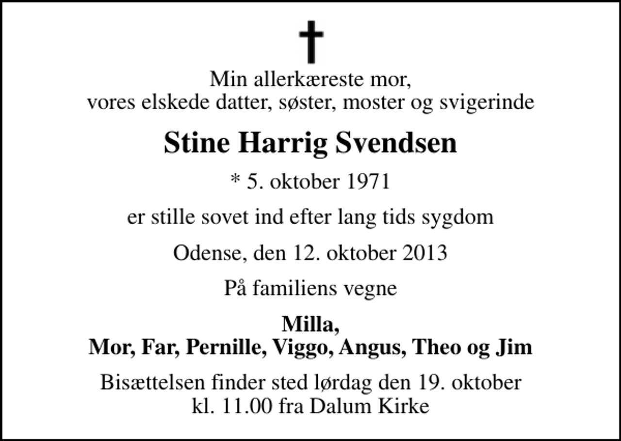 <p>Min allerkæreste mor, vores elskede datter, søster, moster og svigerinde<br />Stine Harrig Svendsen<br />* 5. oktober 1971<br />er stille sovet ind efter lang tids sygdom<br />Odense, den 12. oktober 2013<br />På familiens vegne<br />Milla, Mor, Far, Pernille, Viggo, Angus, Theo og Jim<br />Bisættelsen finder sted lørdag den 19. oktober kl. 11.00 fra Dalum Kirke</p>