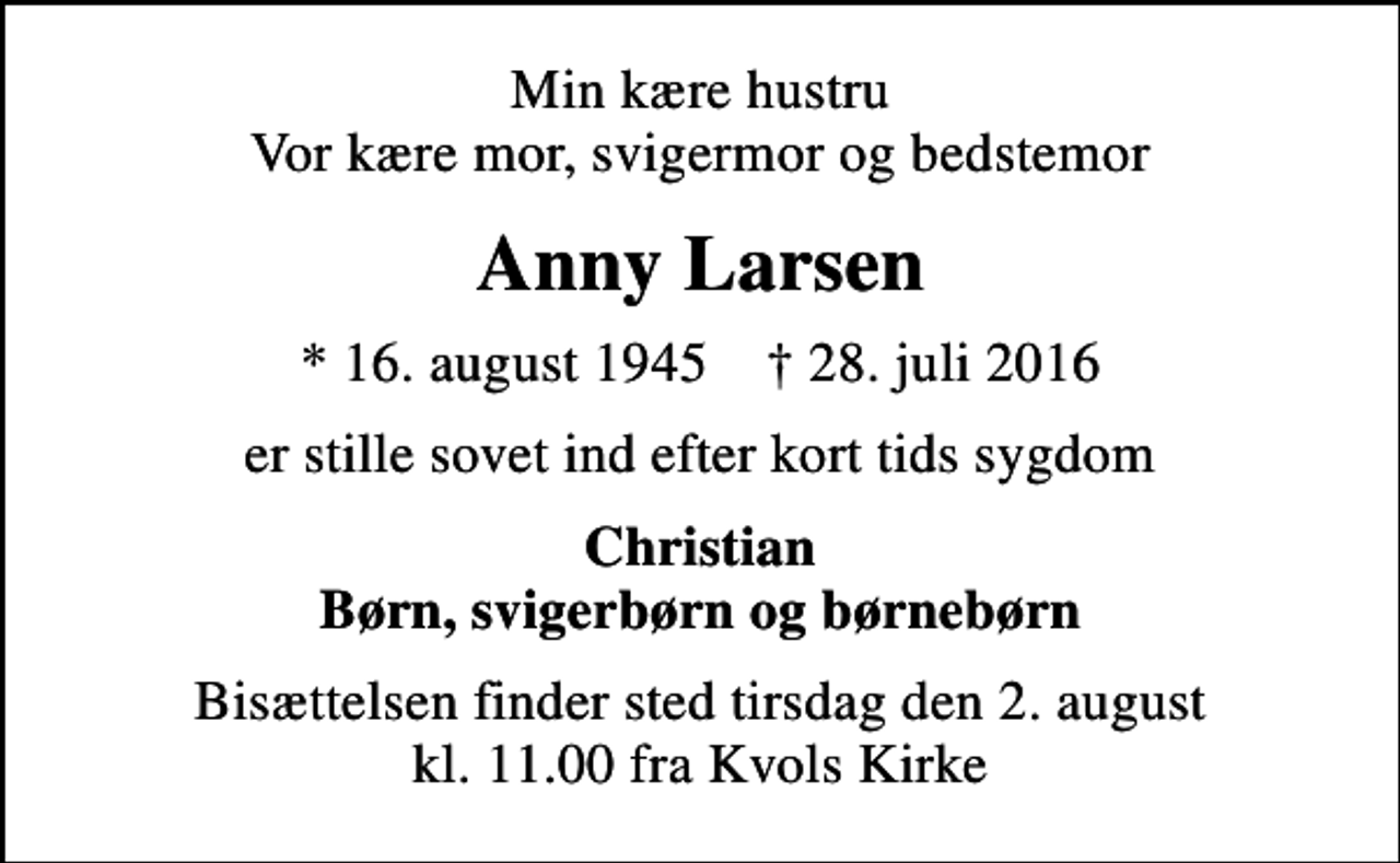 <p>Min kære hustru Vor kære mor, svigermor og bedstemor<br />Anny Larsen<br />* 16. august 1945 ✝ 28. juli 2016<br />er stille sovet ind efter kort tids sygdom<br />Christian Børn, svigerbørn og børnebørn<br />Bisættelsen finder sted tirsdag den 2. august kl. 11.00 fra Kvols Kirke</p>