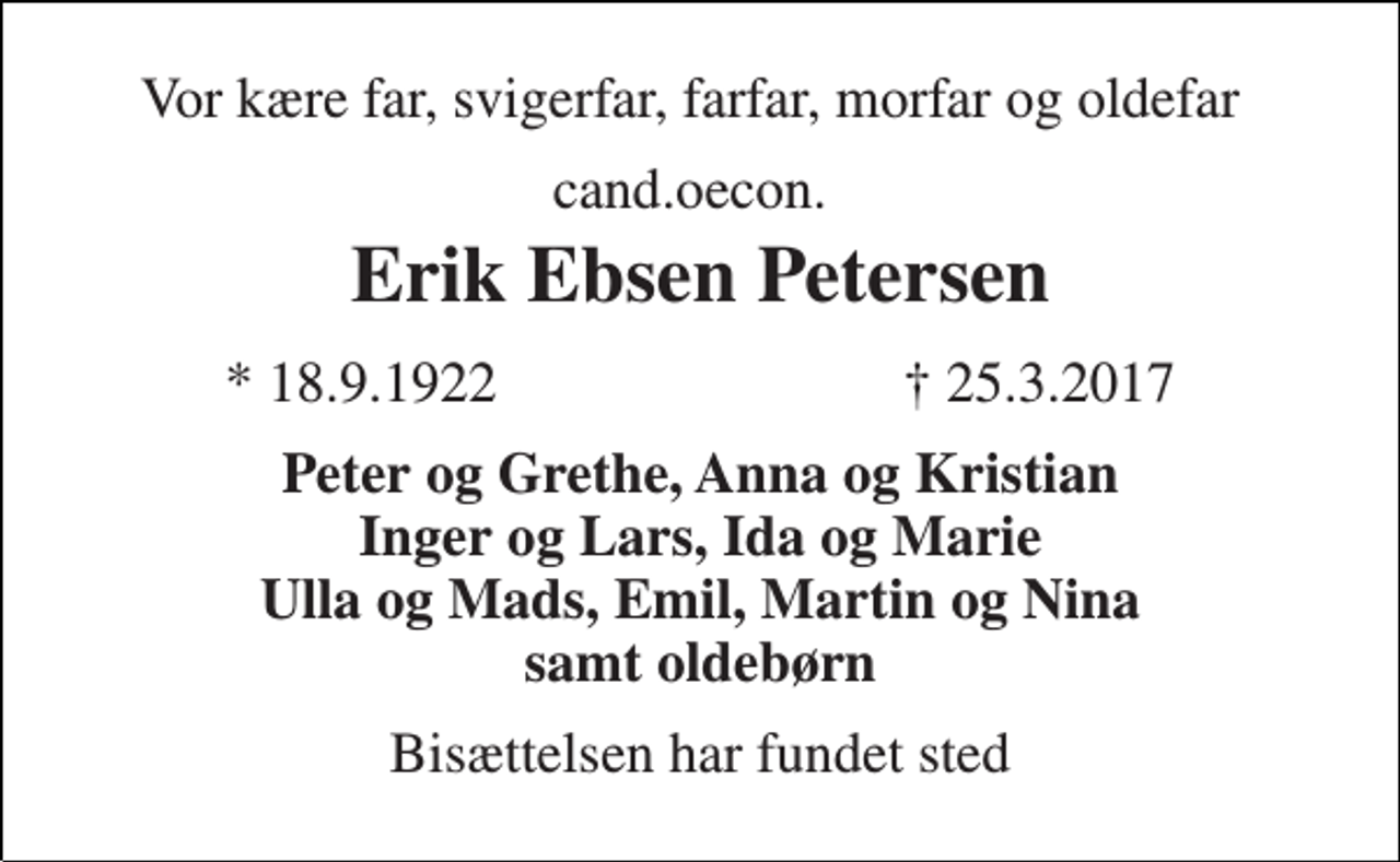<p>Vor kære far, svigerfar, farfar, morfar og oldefar<br />cand.oecon.<br />Erik Ebsen Petersen<br />★ 18.9.1922<br />✝ 25.3.2017<br />Peter og Grethe, Anna og Kristian Inger og Lars, Ida og Marie Ulla og Mads, Emil, Martin og Nina samt oldebørn<br />Bisættelsen har fundet sted</p>