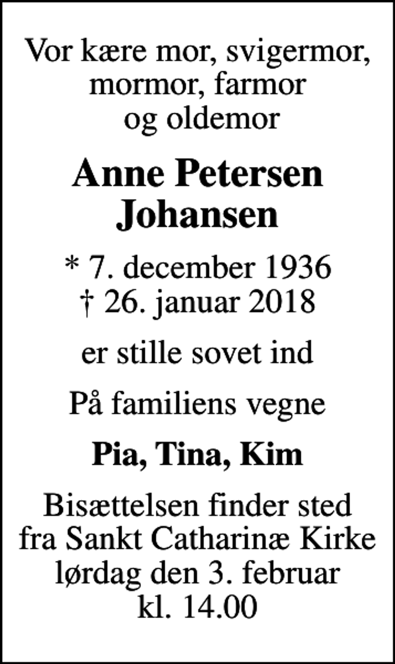 <p>Vor kære mor, svigermor, mormor, farmor og oldemor<br />Anne Petersen Johansen<br />* 7. december 1936<br />✝ 26. januar 2018<br />er stille sovet ind<br />På familiens vegne<br />Pia, Tina, Kim<br />Bisættelsen finder sted fra Sankt Catharinæ Kirke lørdag den 3. februar kl. 14.00</p>
