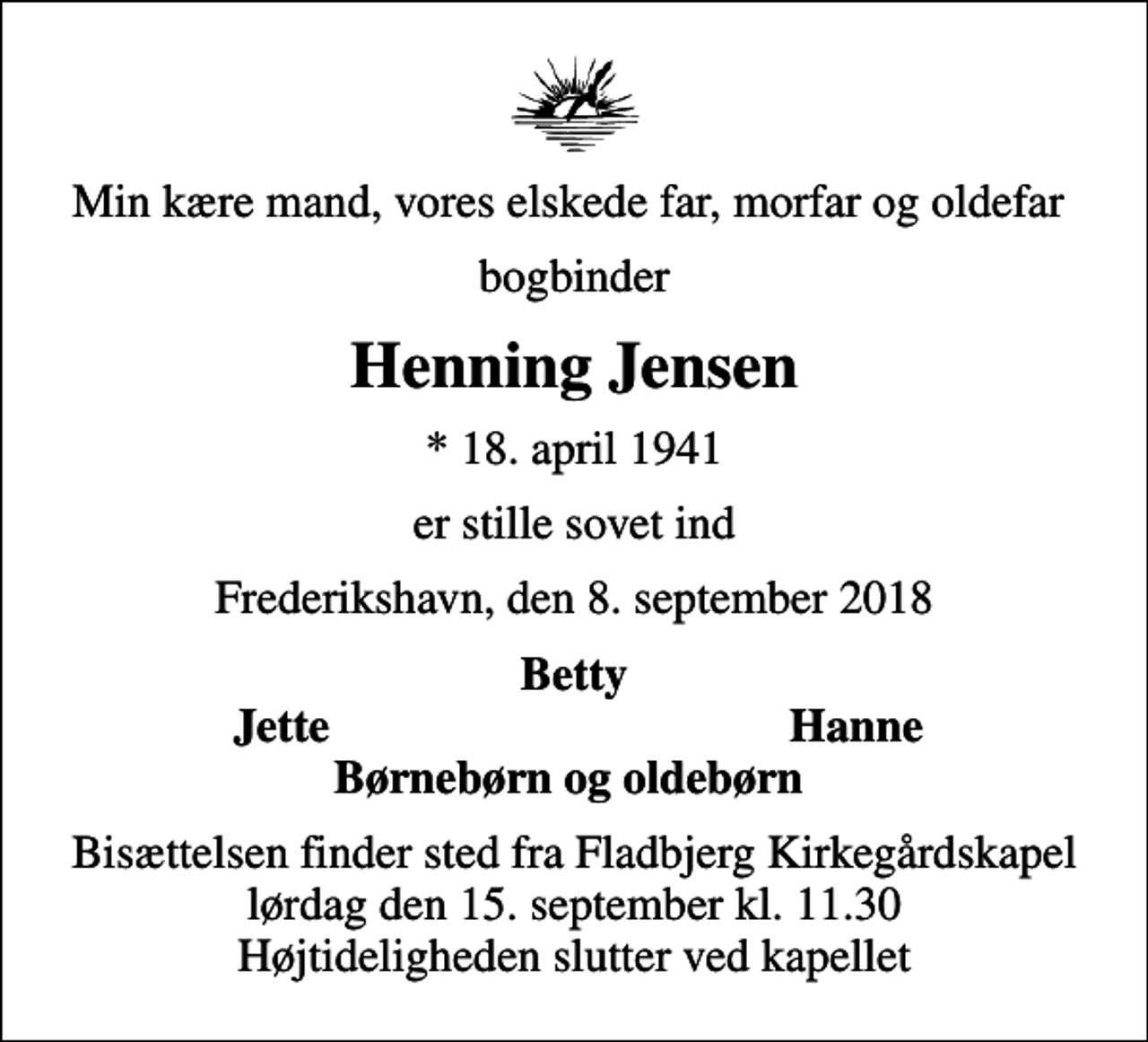 <p>Min kære mand, vores elskede far, morfar og oldefar<br />bogbinder<br />Henning Jensen<br />* 18. april 1941<br />er stille sovet ind<br />Frederikshavn, den 8. september 2018<br />Betty<br />Jette<br />Hanne<br />Bisættelsen finder sted fra Fladbjerg Kirkegårdskapel lørdag den 15. september kl. 11.30 Højtideligheden slutter ved kapellet</p>