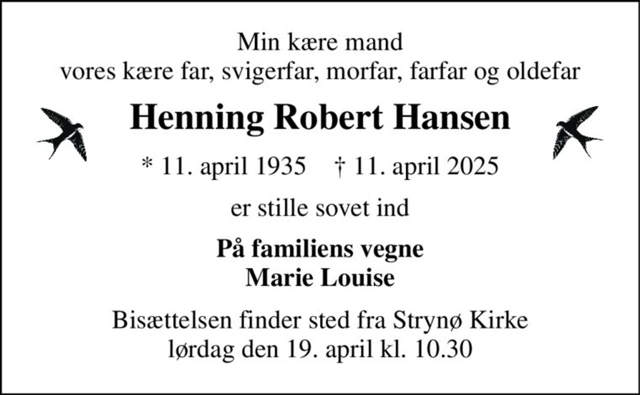 Min kære mand vores kære far, svigerfar, morfar, farfar og oldefar 
Henning Robert Hansen 
*​ 11. april 1935​    †​ 11. april 2025 
er stille sovet ind 
På familiens vegne Marie Louise 
Bisættelsen​ finder sted fra Strynø Kirke​ lørdag den 19. april​ kl. 10.30