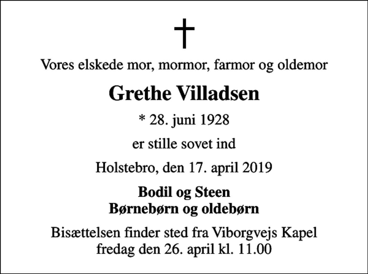 <p>Vores elskede mor, mormor, farmor og oldemor<br />Grethe Villadsen<br />* 28. juni 1928<br />er stille sovet ind<br />Holstebro, den 17. april 2019<br />Bodil og Steen Børnebørn og oldebørn<br />Bisættelsen finder sted fra Viborgvejs Kapel fredag den 26. april kl. 11.00</p>