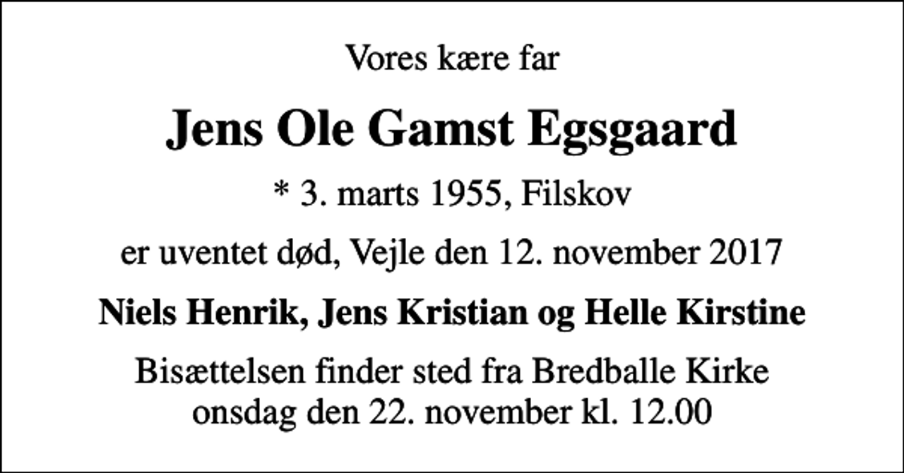 <p>Vores kære far<br />Jens Ole Gamst Egsgaard<br />* 3. marts 1955, Filskov<br />er uventet død, Vejle den 12. november 2017<br />Niels Henrik, Jens Kristian og Helle Kirstine<br />Bisættelsen finder sted fra Bredballe Kirke onsdag den 22. november kl. 12.00</p>