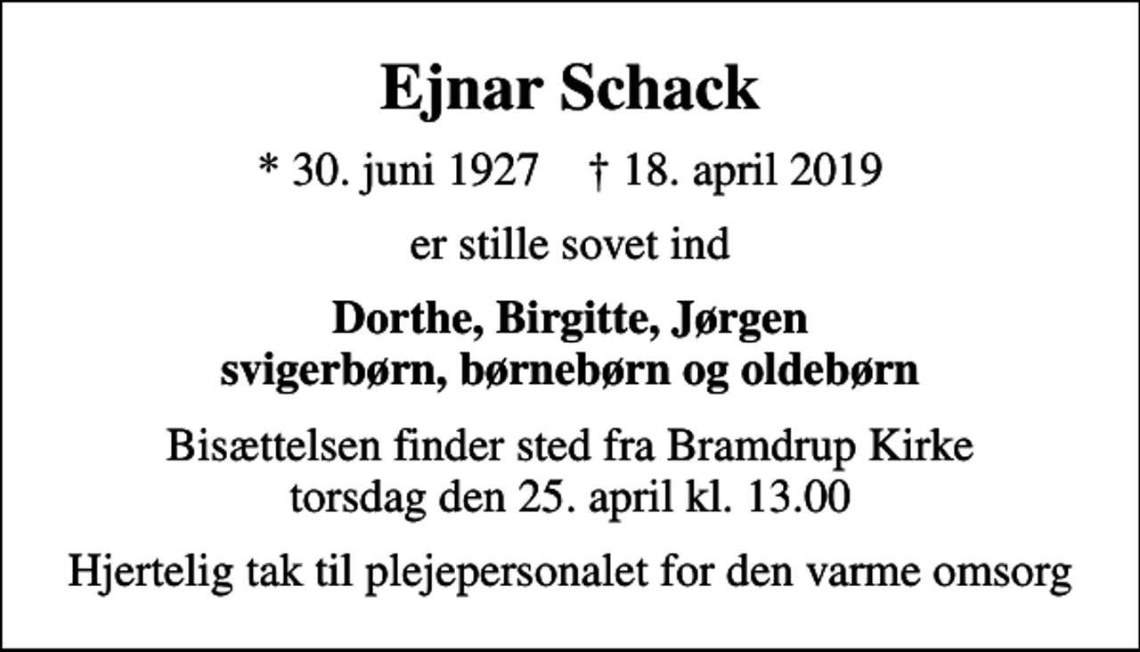 <p>Ejnar Schack<br />* 30. juni 1927 ✝ 18. april 2019<br />er stille sovet ind<br />Dorthe, Birgitte, Jørgen svigerbørn, børnebørn og oldebørn<br />Bisættelsen finder sted fra Bramdrup Kirke torsdag den 25. april kl. 13.00<br />Hjertelig tak til plejepersonalet for den varme omsorg</p>