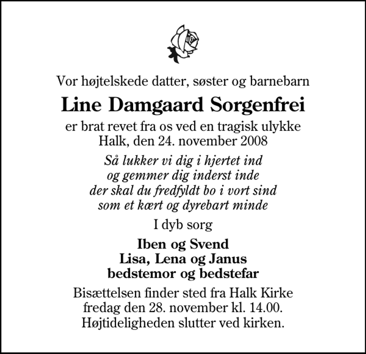 <p>Vor højtelskede datter, søster og barnebarn<br />Line Damgaard Sorgenfrei<br />er brat revet fra os ved en tragisk ulykke Halk, den 24. november 2008<br />Så lukker vi dig i hjertet ind og gemmer dig inderst inde der skal du fredfyldt bo i vort sind som et kært og dyrebart minde<br />I dyb sorg<br />Iben og Svend Lisa, Lena og Janus bedstemor og bedstefar<br />Bisættelsen finder sted fra Halk Kirke fredag den 28. november kl. 14.00 Højtideligheden slutter ved kirken.</p>