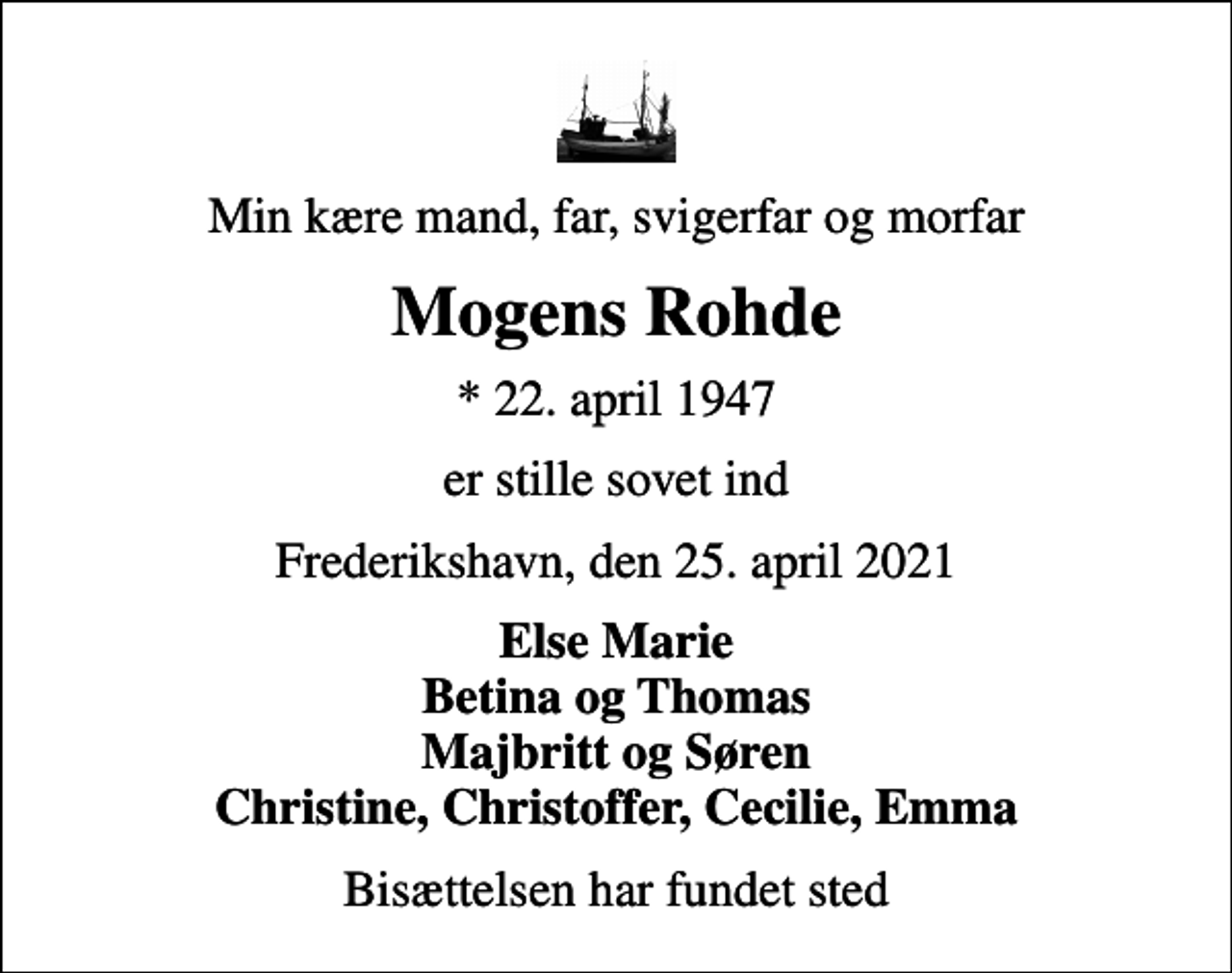 <p>Min kære mand, far, svigerfar og morfar<br />Mogens Rohde<br />* 22. april 1947<br />er stille sovet ind<br />Frederikshavn, den 25. april 2021<br />Else Marie Betina og Thomas Majbritt og Søren Christine, Christoffer, Cecilie, Emma<br />Bisættelsen har fundet sted</p>