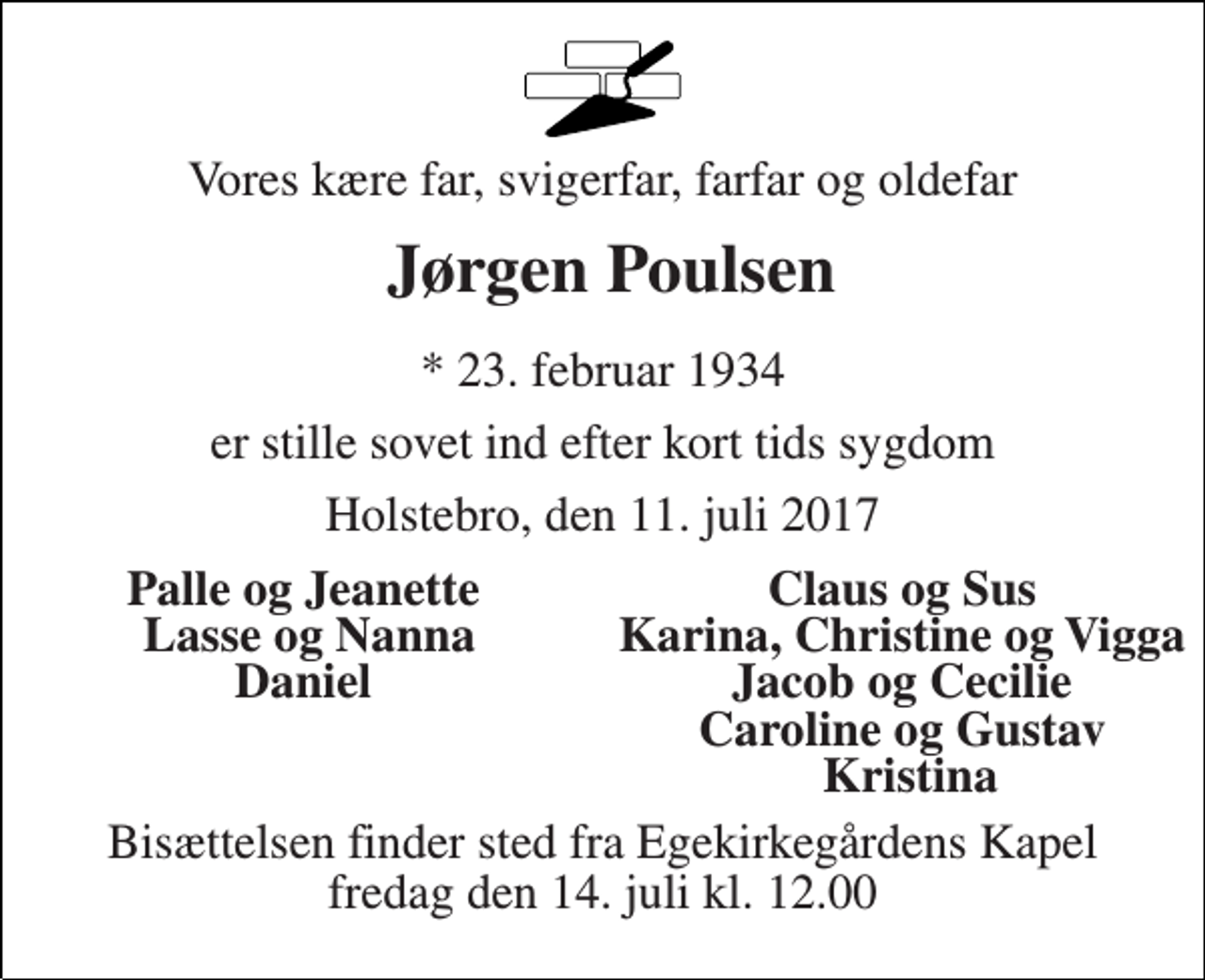 <p>Vores kære far, svigerfar, farfar og oldefar<br />Jørgen Poulsen<br />* 23. februar 1934<br />er stille sovet ind efter kort tids sygdom<br />Holstebro, den 11. juli 2017<br />Palle og Jeanette<br />Claus og Sus<br />Lasse og Nanna<br />Karina, Christine og Vigga<br />Daniel<br />Jacob og Cecilie<br />Caroline og Gustav<br />Kristina<br />Bisættelsen finder sted fra Egekirkegårdens Kapel fredag den 14. juli kl. 12.00</p>