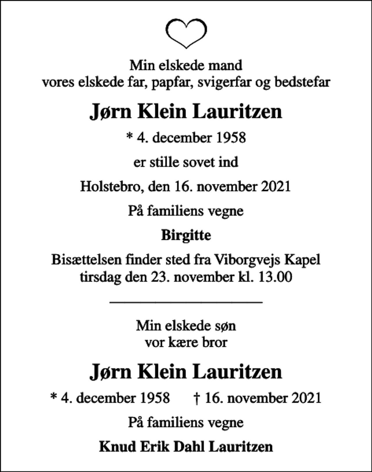 <p>Min elskede mand vores elskede far, papfar, svigerfar og bedstefar<br />Jørn Klein Lauritzen<br />* 4. december 1958<br />er stille sovet ind<br />Holstebro, den 16. november 2021<br />På familiens vegne<br />Birgitte<br />Bisættelsen finder sted fra Viborgvejs Kapel tirsdag den 23. november kl. 13.00<br />Min elskede søn vor kære bror<br />Jørn Klein Lauritzen<br />* 4. december 1958 16. november 2021<br />På familiens vegne<br />Knud Erik Dahl Lauritzen</p>