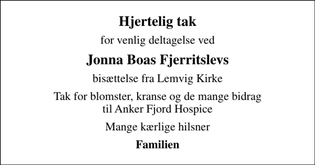<p>Hjertelig tak<br />for venlig deltagelse ved<br />Jonna Boas Fjerritslevs<br />bisættelse fra Lemvig Kirke<br />Tak for blomster, kranse og de mange bidrag til Anker Fjord Hospice<br />Mange kærlige hilsner<br />Familien</p>