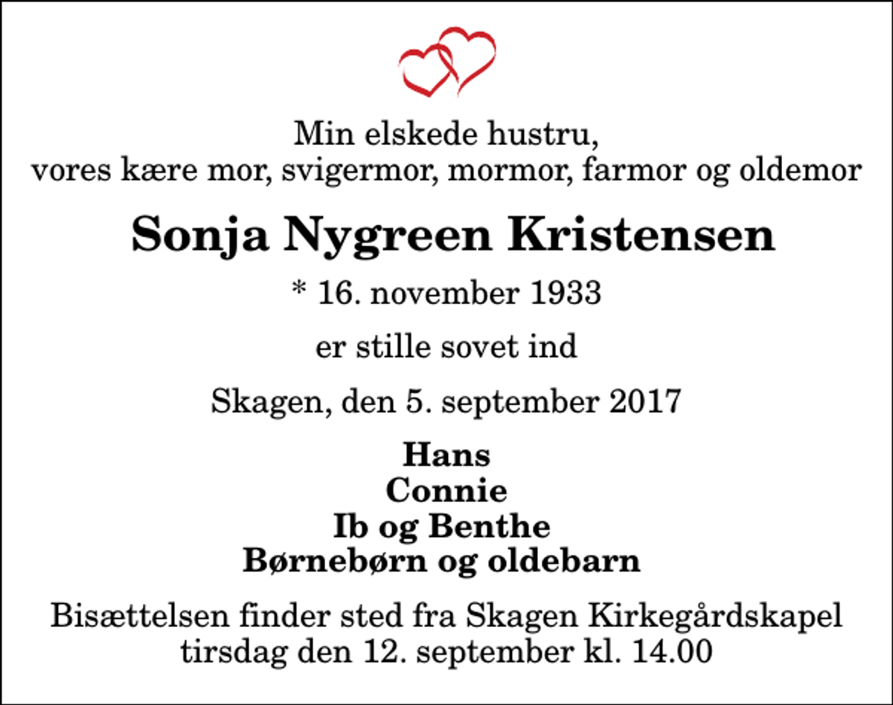 <p>Min elskede hustru, vores kære mor, svigermor, mormor, farmor og oldemor<br />Sonja Nygreen Kristensen<br />* 16. november 1933<br />er stille sovet ind<br />Skagen, den 5. september 2017<br />Hans Connie Ib og Benthe Børnebørn og oldebarn<br />Bisættelsen finder sted fra Skagen Kirkegårdskapel tirsdag den 12. september kl. 14.00</p>