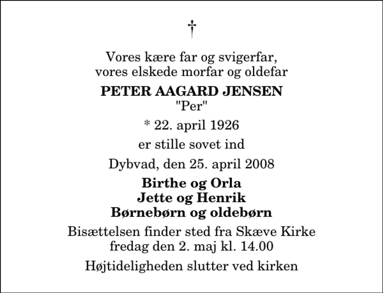 <p>Vores kære far og svigerfar, vores elskede morfar og oldefar<br />Peter Aagard Jensen<br />"Per"<br />* 22. april 1926<br />er stille sovet ind<br />Dybvad, den 25. april 2008<br />Birthe og Orla Jette og Henrik Børnebørn og oldebørn<br />Bisættelsen finder sted fra Skæve Kirke fredag den 2. maj kl. 14.00 Højtideligheden slutter ved kirken</p>