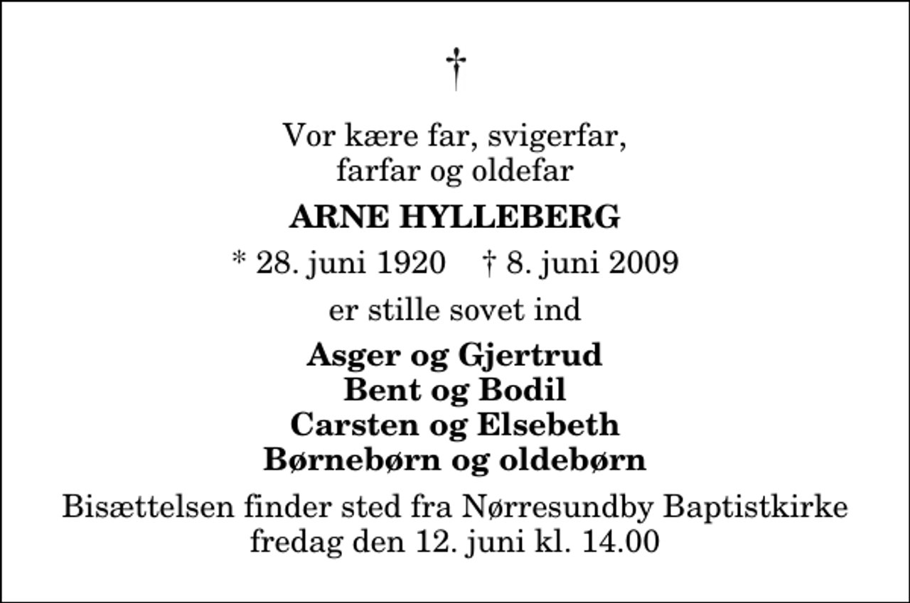 <p>Vor kære far, svigerfar, farfar og oldefar<br />Arne Hylleberg<br />* 28. juni 1920 ✝ 8. juni 2009<br />er stille sovet ind<br />Asger og Gjertrud Bent og Bodil Carsten og Elsebeth Børnebørn og oldebørn<br />Bisættelsen finder sted fra Nørresundby Baptistkirke fredag den 12. juni kl. 14.00</p>
