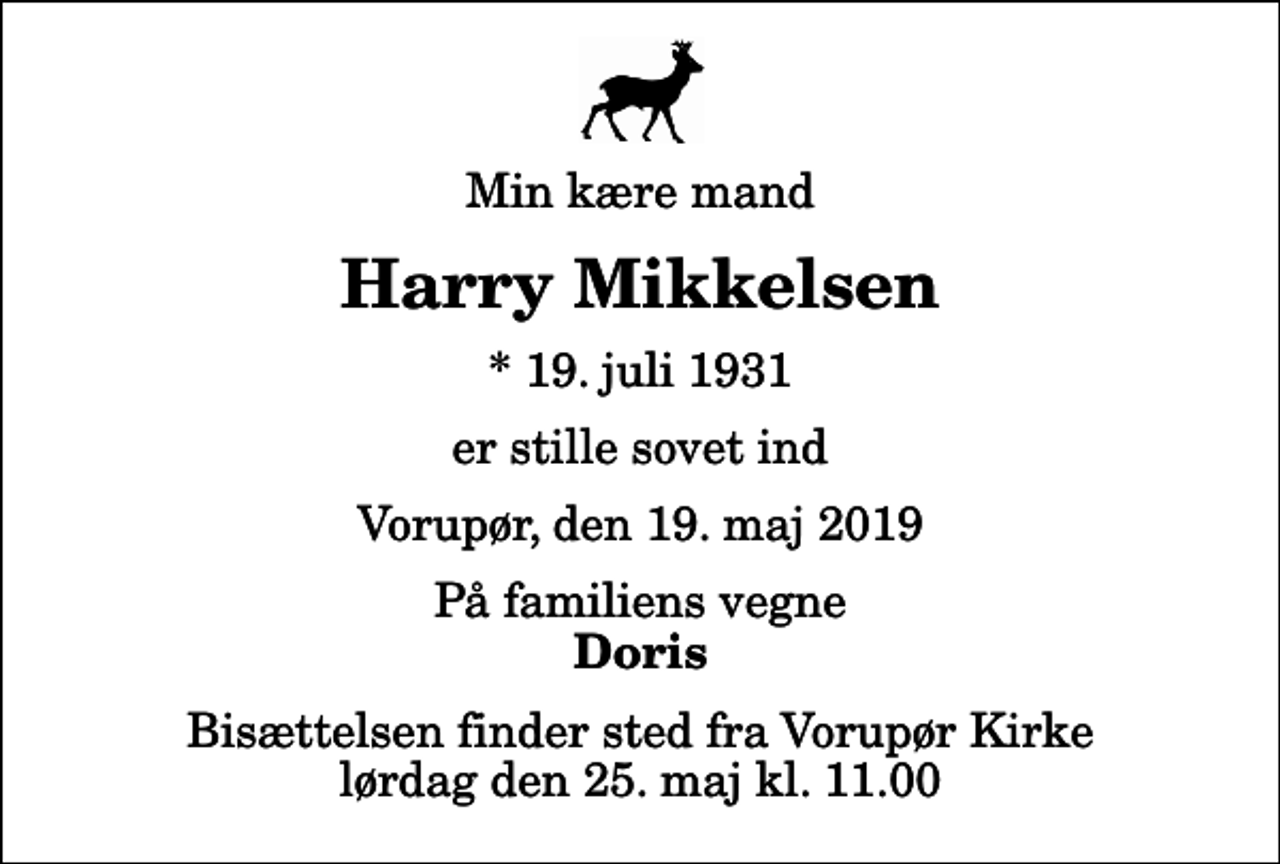 <p>Min kære mand<br />Harry Mikkelsen<br />* 19. juli 1931<br />er stille sovet ind<br />Vorupør, den 19. maj 2019<br />På familiens vegne<br />Doris<br />Bisættelsen finder sted fra Vorupør Kirke lørdag den 25. maj kl. 11.00</p>