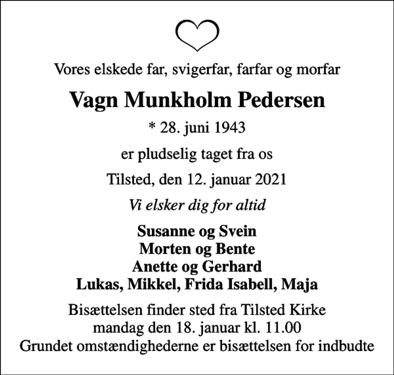 <p>Vores elskede far, svigerfar, farfar og morfar<br />Vagn Munkholm Pedersen<br />* 28. juni 1943<br />er pludselig taget fra os<br />Tilsted, den 12. januar 2021<br />Vi elsker dig for altid<br />Susanne og Svein Morten og Bente Anette og Gerhard Lukas, Mikkel, Frida Isabell, Maja<br />Bisættelsen finder sted fra Tilsted Kirke mandag den 18. januar kl. 11.00 Grundet omstændighederne er bisættelsen for indbudte</p>