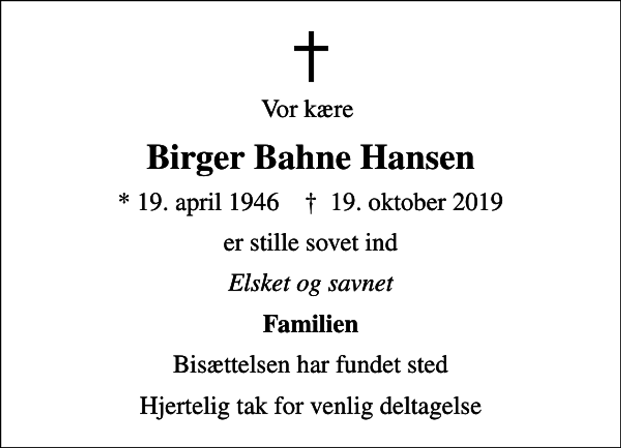 <p>Vor kære<br />Birger Bahne Hansen<br />* 19. april 1946 ✝ 19. oktober 2019<br />er stille sovet ind<br />Elsket og savnet<br />Familien<br />Bisættelsen har fundet sted<br />Hjertelig tak for venlig deltagelse</p>