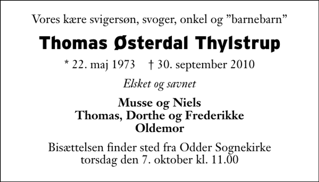 <p>Vores kære svigersøn, svoger, onkel og barnebarn<br />Thomas Østerdal Thylstrup<br />* 22. maj 1973 ✝ 30. september 2010<br />Elsket og savnet<br />Musse og Niels Thomas, Dorthe og Frederikke Oldemor<br />Bisættelsen finder sted fra Odder Sognekirke torsdag den 7. oktober kl. 11.00</p>