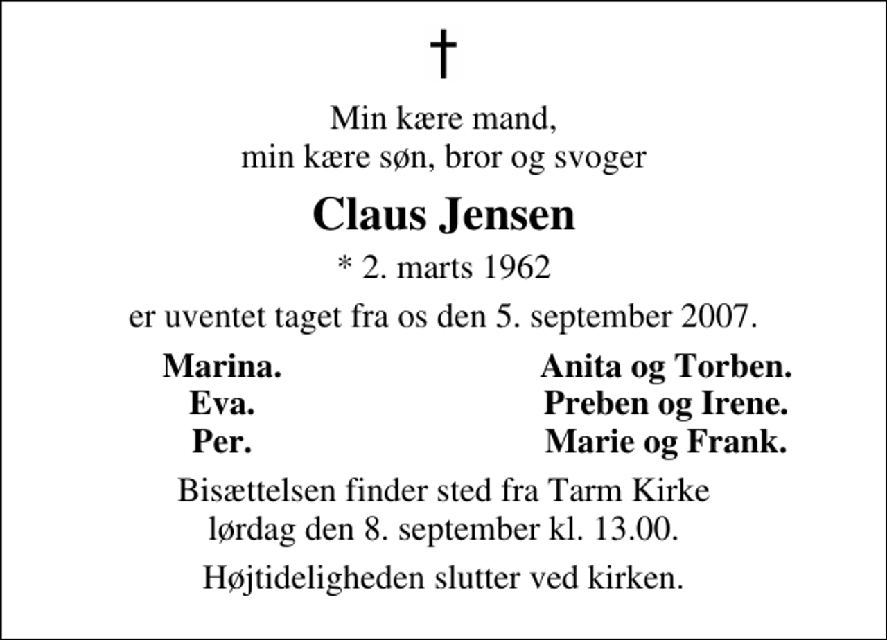 <p>Min kære mand, min kære søn, bror og svoger<br />Claus Jensen<br />* 2. marts 1962<br />er uventet taget fra os den 5. september 2007.<br />Marina.<br />Anita og Torben.<br />Eva.<br />Preben og Irene.<br />Per.<br />Marie og Frank.<br />Bisættelsen finder sted fra Tarm Kirke lørdag den 8. september kl. 13.00<br />Højtideligheden slutter ved kirken.</p>