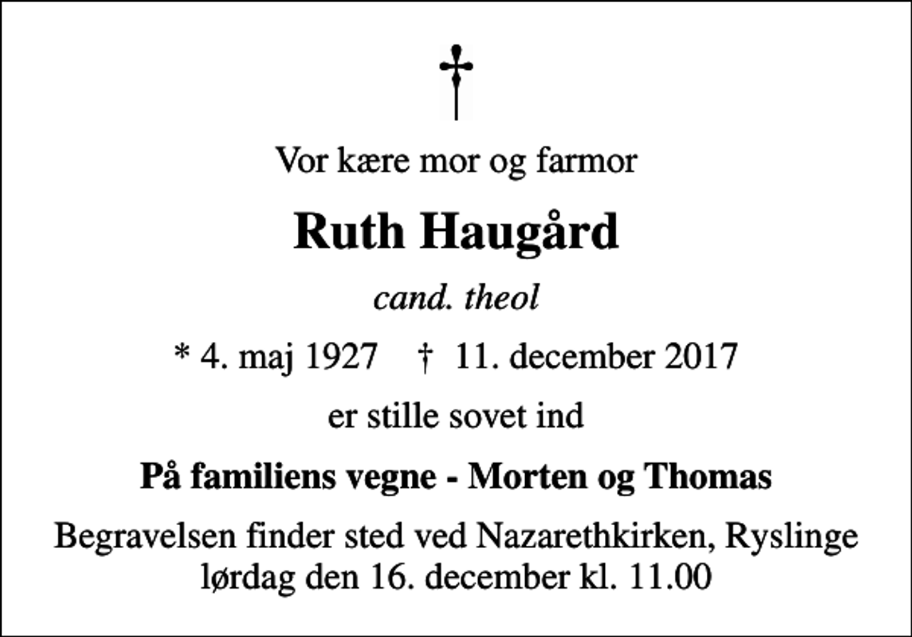 <p>Vor kære mor og farmor<br />Ruth Haugård<br />cand. theol<br />* 4. maj 1927 ✝ 11. december 2017<br />er stille sovet ind<br />På familiens vegne - Morten og Thomas<br />Begravelsen finder sted ved Nazarethkirken, Ryslinge lørdag den 16. december kl. 11.00</p>