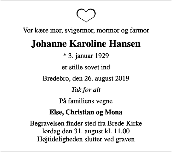 <p>Vor kære mor, svigermor, mormor og farmor<br />Johanne Karoline Hansen<br />* 3. januar 1929<br />er stille sovet ind<br />Bredebro, den 26. august 2019<br />Tak for alt<br />På familiens vegne<br />Else, Christian og Mona<br />Begravelsen finder sted fra Brede Kirke lørdag den 31. august kl. 11.00 Højtideligheden slutter ved graven</p>