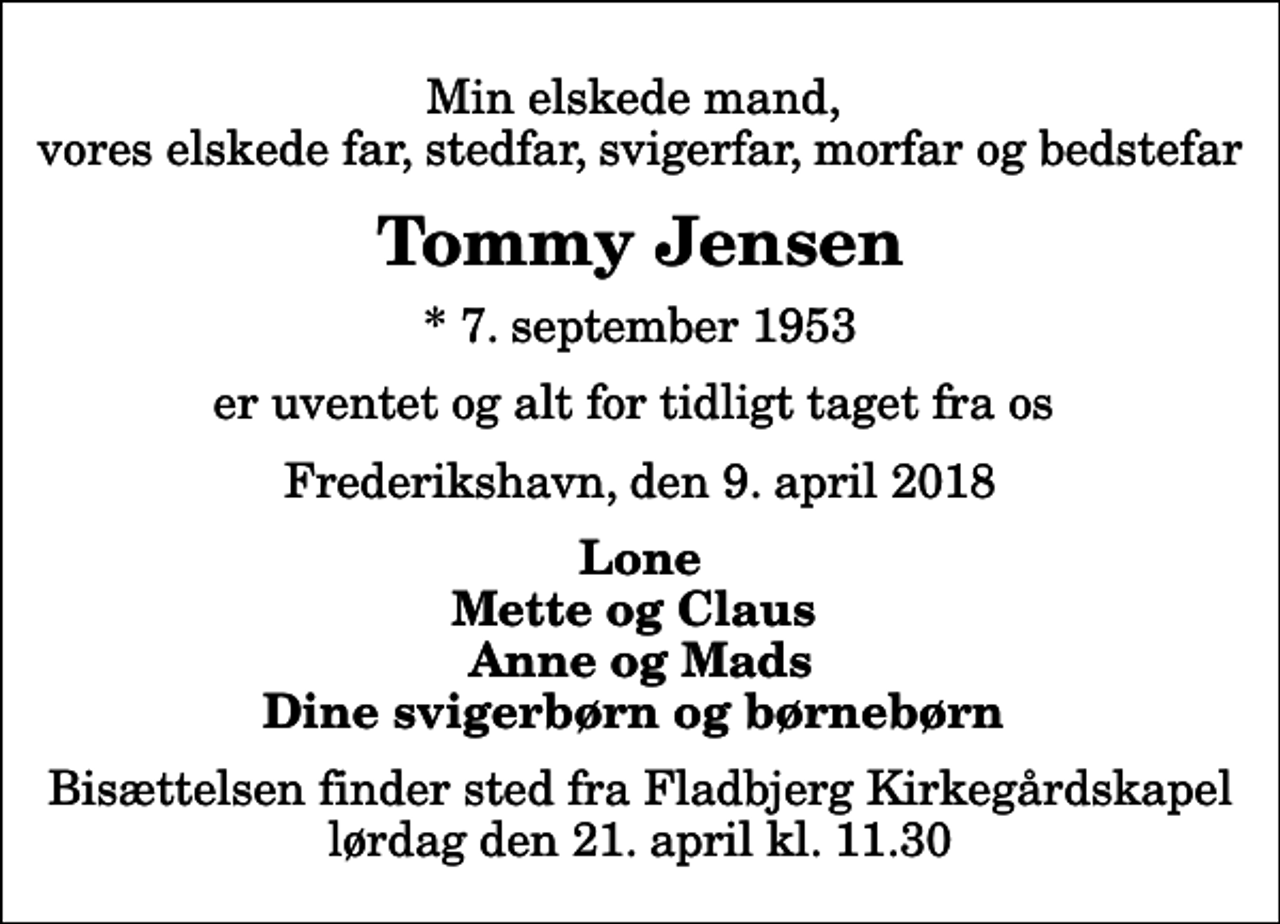<p>Min elskede mand, vores elskede far, stedfar, svigerfar, morfar og bedstefar<br />Tommy Jensen<br />* 7. september 1953<br />er uventet og alt for tidligt taget fra os<br />Frederikshavn, den 9. april 2018<br />Lone Mette og Claus Anne og Mads Dine svigerbørn og børnebørn<br />Bisættelsen finder sted fra Fladbjerg Kirkegårdskapel lørdag den 21. april kl. 11.30</p>