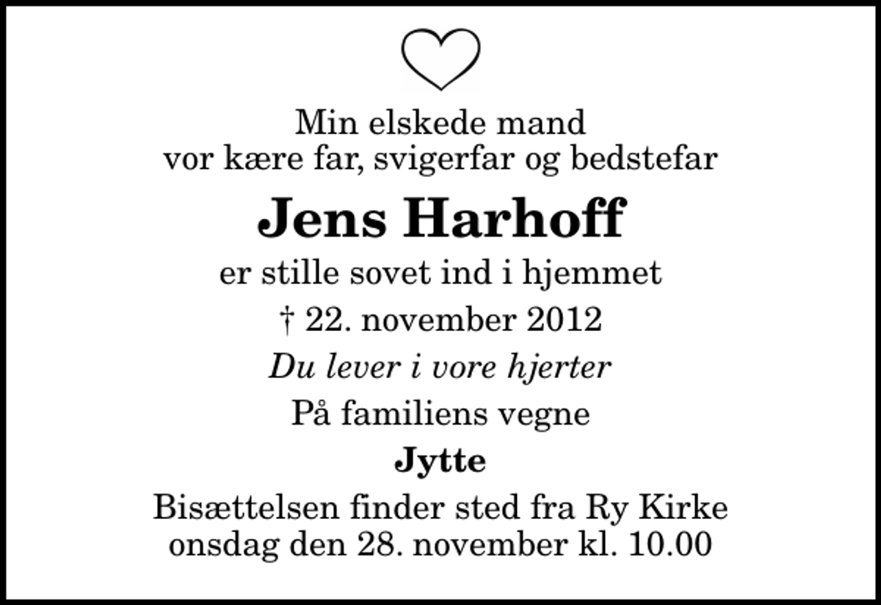 <p>Min elskede mand vor kære far, svigerfar og bedstefar<br />Jens Harhoff<br />er stille sovet ind i hjemmet<br />✝ 22. november 2012<br />Du lever i vore hjerter<br />På familiens vegne<br />Jytte<br />Bisættelsen finder sted fra Ry Kirke onsdag den 28. november kl. 10.00</p>