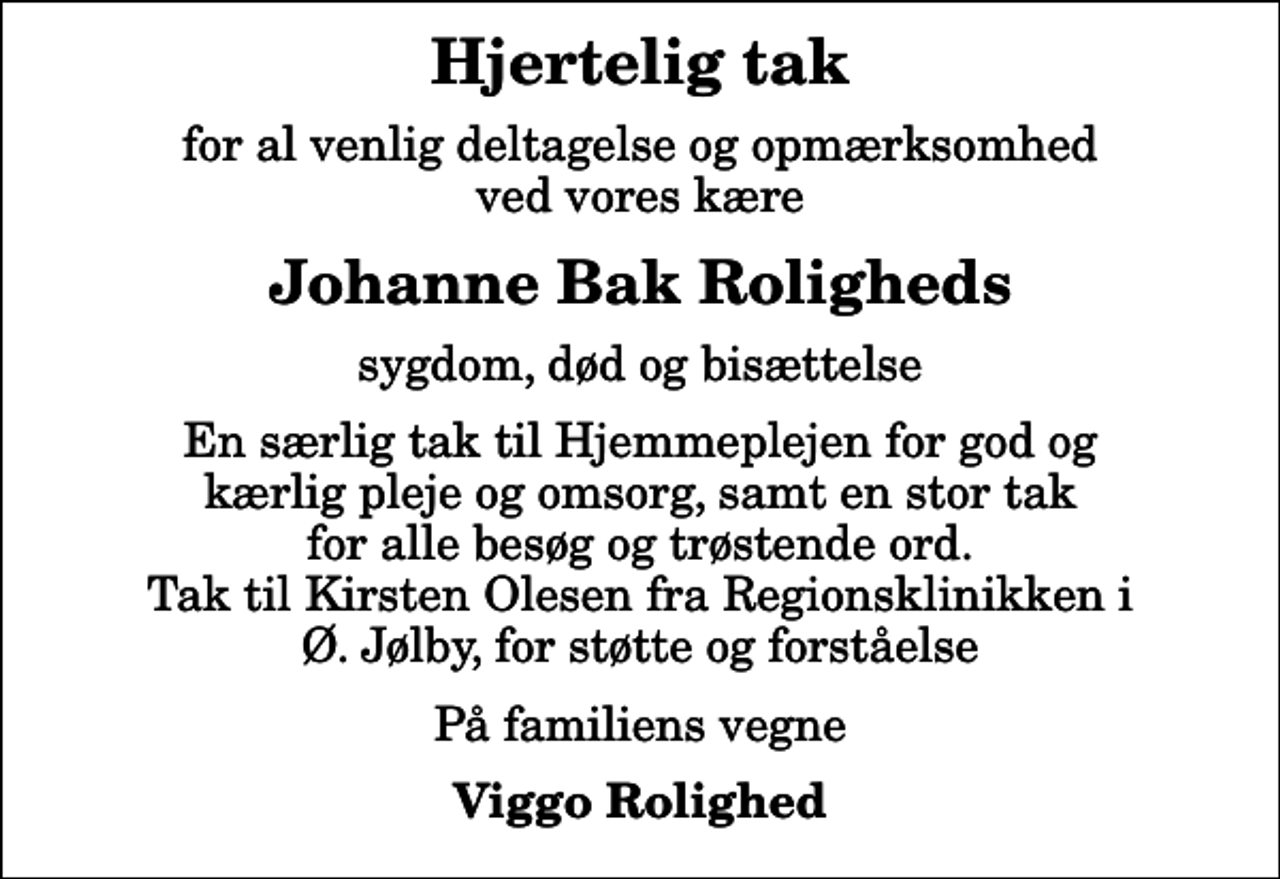 <p>Hjertelig tak<br />for al venlig deltagelse og opmærksomhed ved vores kære<br />Johanne Bak Roligheds<br />sygdom, død og bisættelse<br />En særlig tak til Hjemmeplejen for god og kærlig pleje og omsorg, samt en stor tak for alle besøg og trøstende ord. Tak til Kirsten Olesen fra Regionsklinikken i Ø. Jølby, for støtte og forståelse<br />På familiens vegne<br />Viggo Rolighed</p>