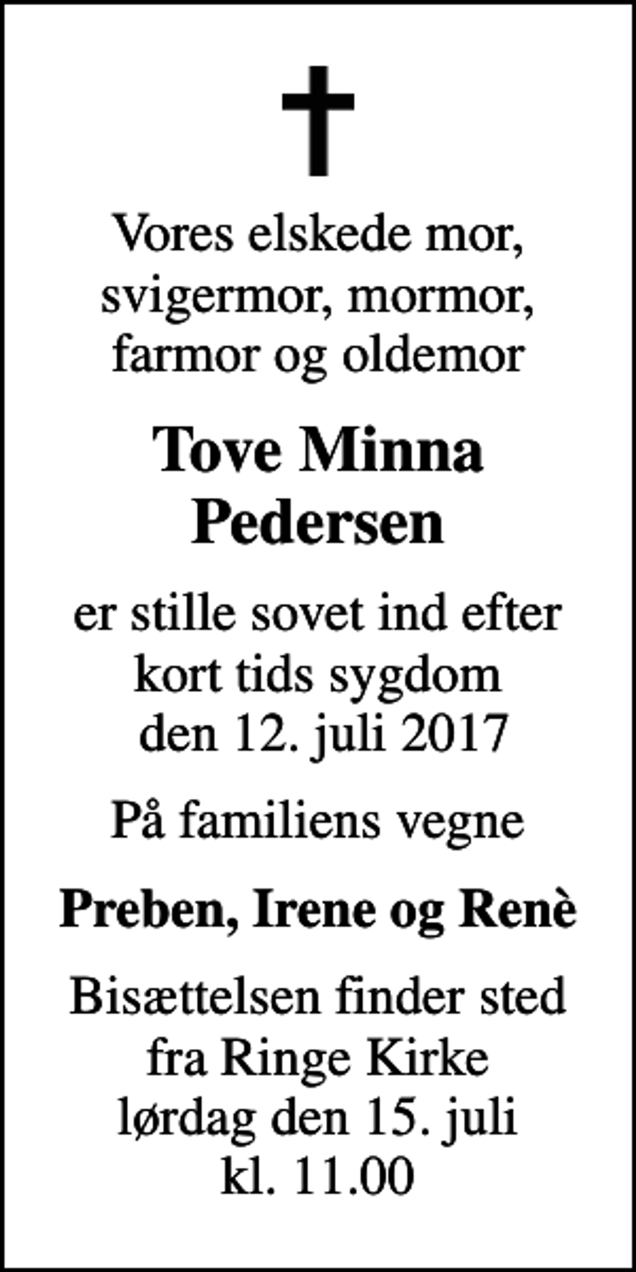 <p>Vores elskede mor, svigermor, mormor, farmor og oldemor<br />Tove Minna Pedersen<br />er stille sovet ind efter kort tids sygdom den 12. juli 2017<br />På familiens vegne<br />Preben, Irene og Renè<br />Bisættelsen finder sted fra Ringe Kirke lørdag den 15. juli kl. 11.00</p>