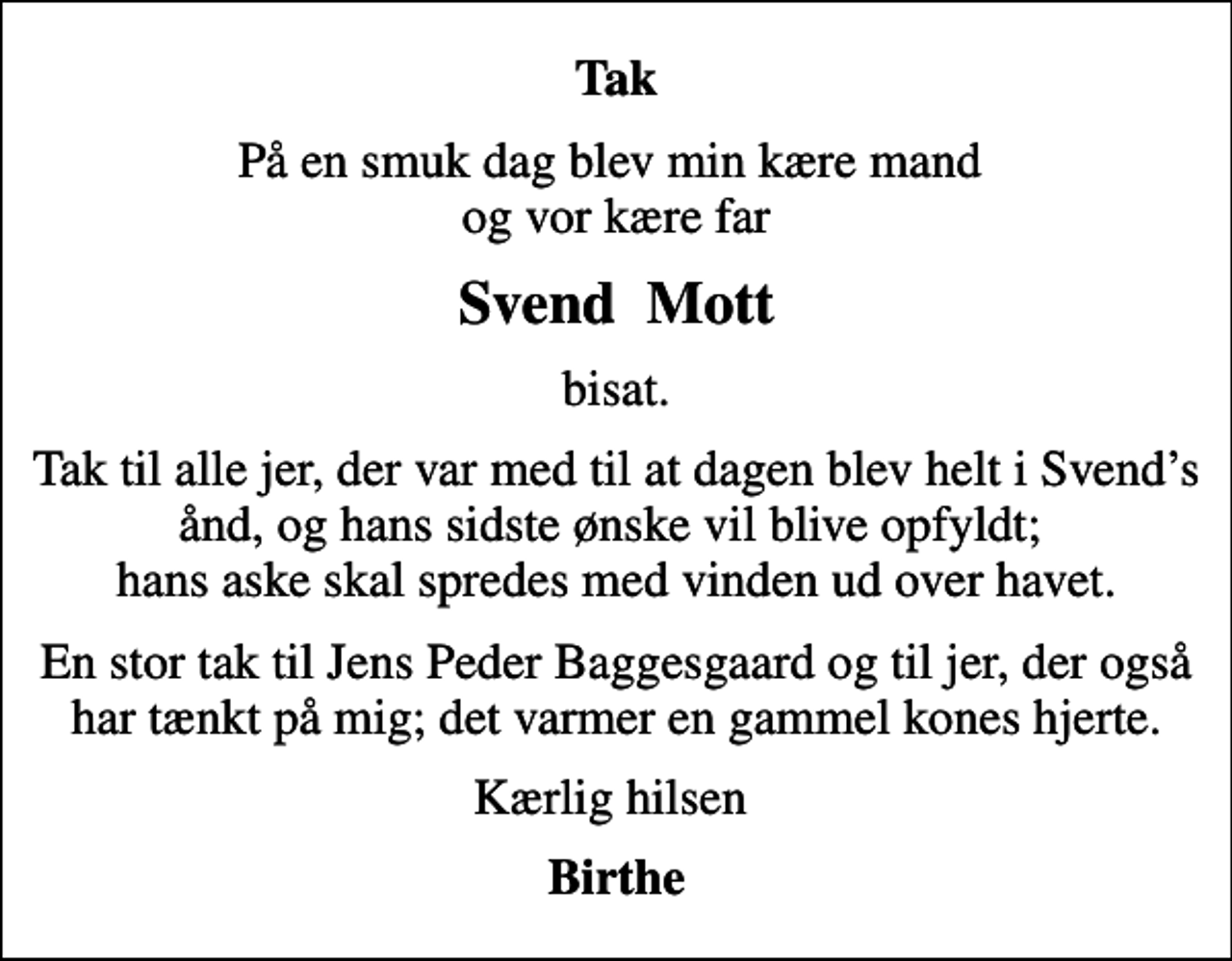<p>Tak<br />På en smuk dag blev min kære mand og vor kære far<br />Svend Mott<br />bisat.<br />Tak til alle jer, der var med til at dagen blev helt i Svends ånd, og hans sidste ønske vil blive opfyldt; hans aske skal spredes med vinden ud over havet.<br />En stor tak til Jens Peder Baggesgaard og til jer, der også har tænkt på mig; det varmer en gammel kones hjerte.<br />Kærlig hilsen<br />Birthe</p>