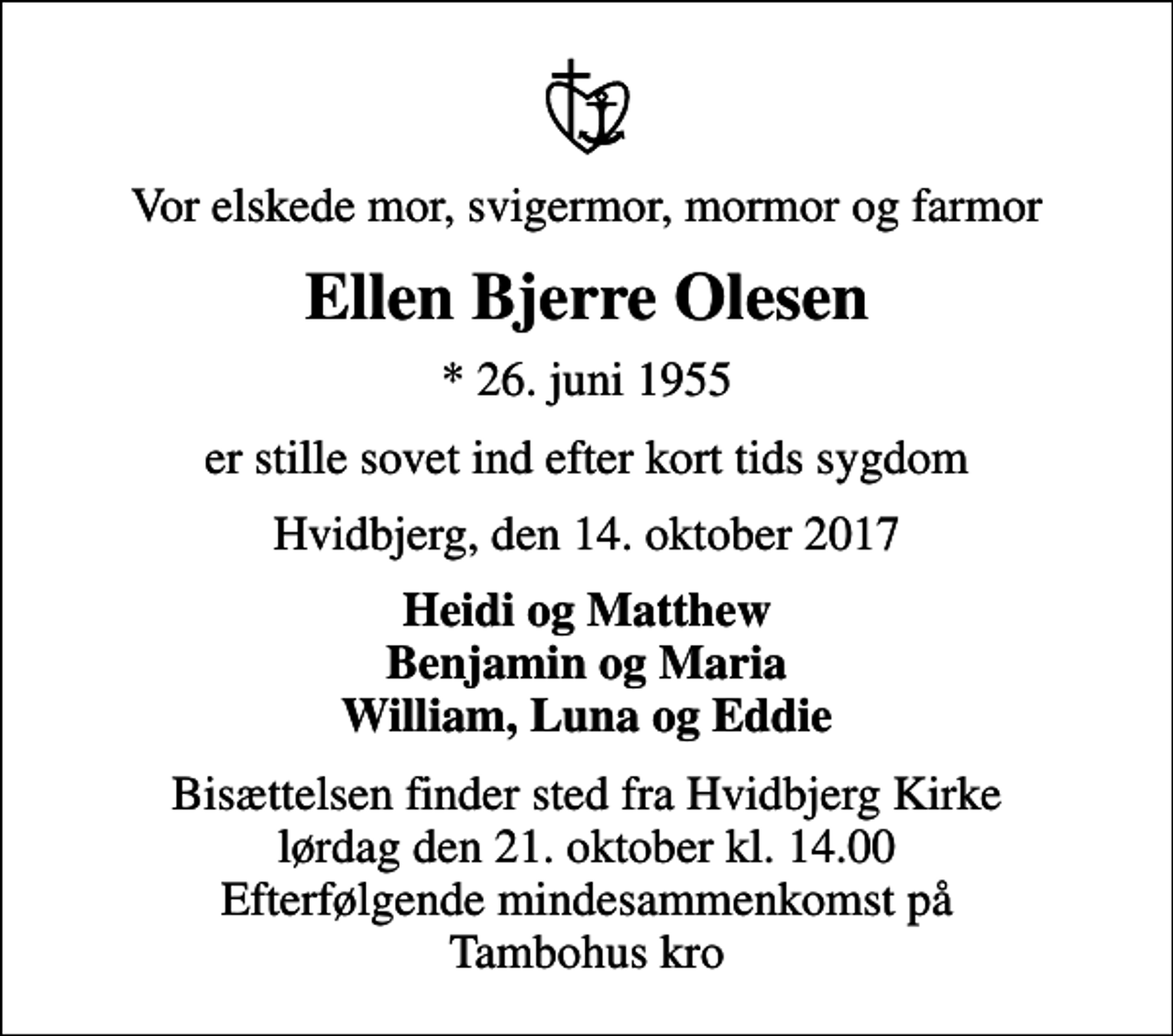 <p>Vor elskede mor, svigermor, mormor og farmor<br />Ellen Bjerre Olesen<br />* 26. juni 1955<br />er stille sovet ind efter kort tids sygdom<br />Hvidbjerg, den 14. oktober 2017<br />Heidi og Matthew Benjamin og Maria William, Luna og Eddie<br />Bisættelsen finder sted fra Hvidbjerg Kirke lørdag den 21. oktober kl. 14.00 Efterfølgende mindesammenkomst på Tambohus kro</p>