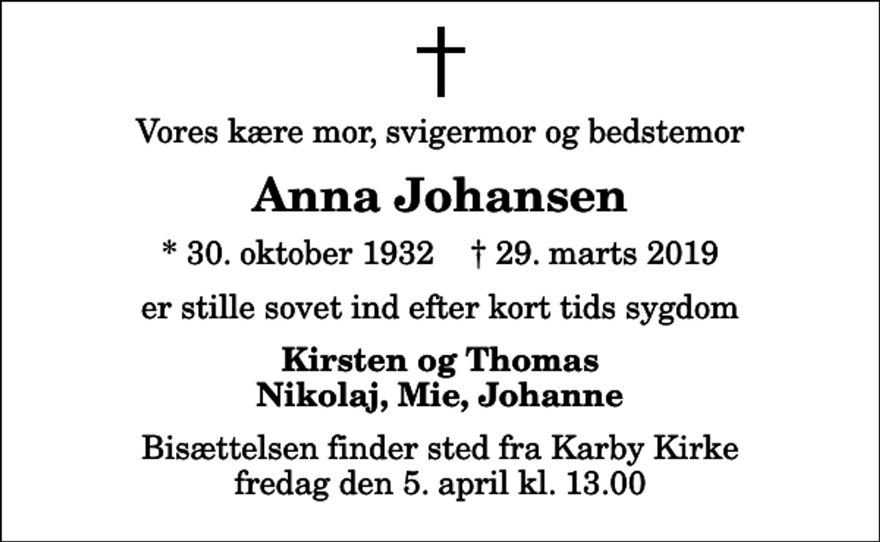 <p>Vores kære mor, svigermor og bedstemor<br />Anna Johansen<br />* 30. oktober 1932 ✝ 29. marts 2019<br />er stille sovet ind efter kort tids sygdom<br />Kirsten og Thomas Nikolaj, Mie, Johanne<br />Bisættelsen finder sted fra Karby Kirke fredag den 5. april kl. 13.00</p>