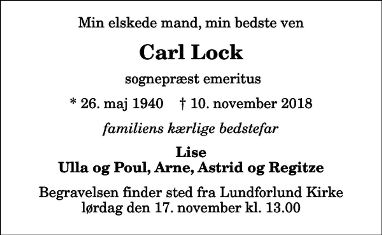 <p>Min elskede mand, min bedste ven<br />Carl Lock<br />sognepræst emeritus<br />* 26. maj 1940 ✝ 10. november 2018<br />familiens kærlige bedstefar<br />Lise Ulla og Poul, Arne, Astrid og Regitze<br />Begravelsen finder sted fra Lundforlund Kirke lørdag den 17. november kl. 13.00</p>