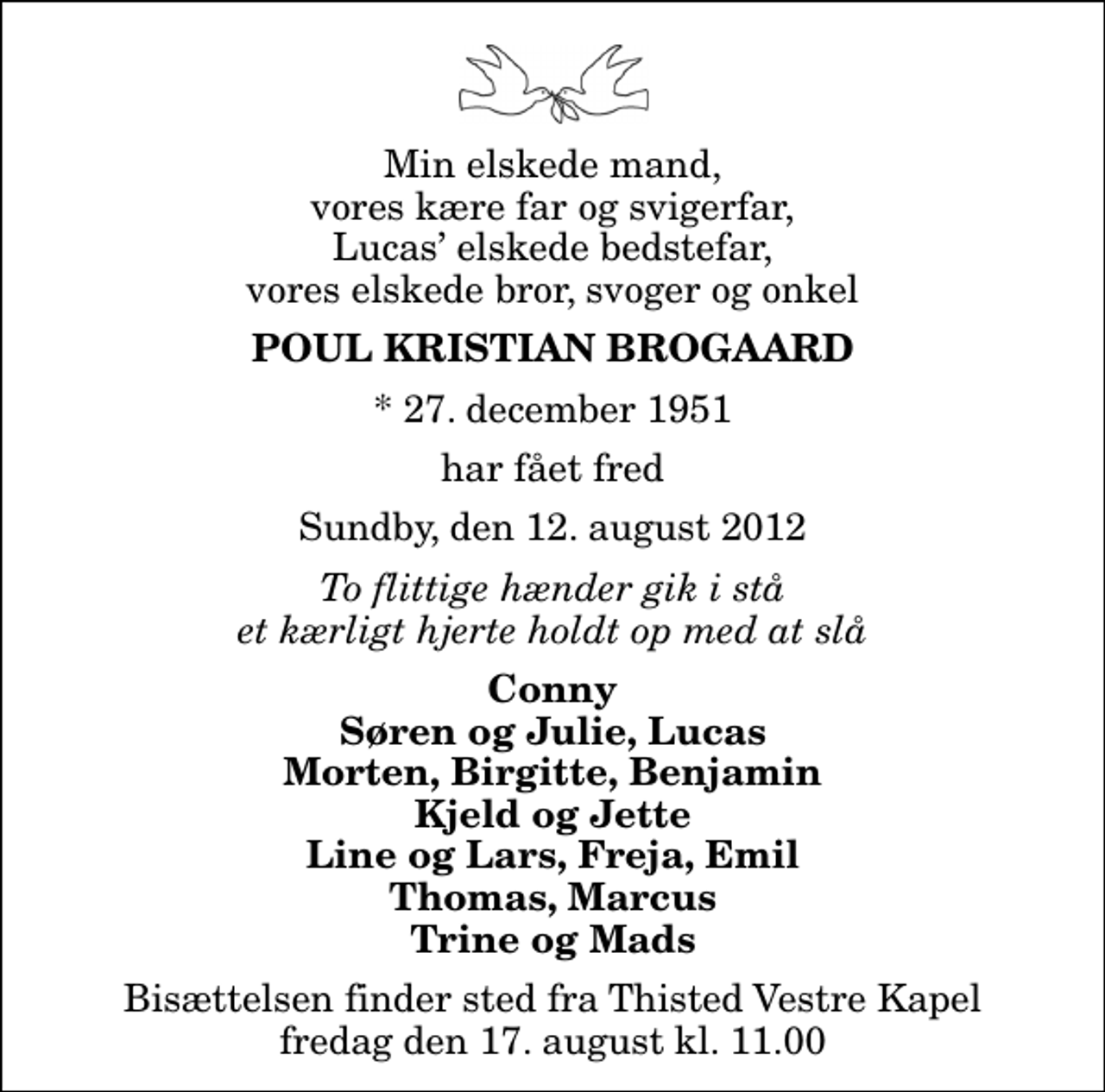 <p>Min elskede mand, vores kære far og svigerfar, Lucas elskede bedstefar, vores elskede bror, svoger og onkel<br />Poul Kristian Brogaard<br />* 27. december 1951<br />har fået fred<br />Sundby, den 12. august 2012<br />To flittige hænder gik i stå et kærligt hjerte holdt op med at slå<br />Conny Søren og Julie, Lucas Morten, Birgitte, Benjamin Kjeld og Jette Line og Lars, Freja, Emil Thomas, Marcus Trine og Mads<br />Bisættelsen finder sted fra Thisted Vestre Kapel fredag den 17. august kl. 11.00</p>