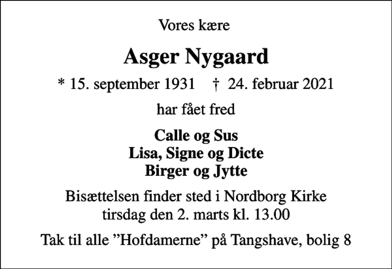 <p>Vores kære<br />Asger Nygaard<br />* 15. september 1931 ✝ 24. februar 2021<br />har fået fred<br />Calle og Sus Lisa, Signe og Dicte Birger og Jytte<br />Bisættelsen finder sted i Nordborg Kirke tirsdag den 2. marts kl. 13.00<br />Tak til alle Hofdamerne på Tangshave, bolig 8</p>