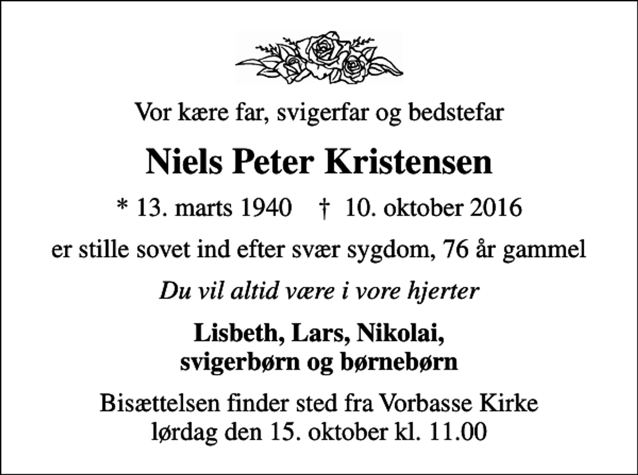 <p>Vor kære far, svigerfar og bedstefar<br />Niels Peter Kristensen<br />* 13. marts 1940 ✝ 10. oktober 2016<br />er stille sovet ind efter svær sygdom, 76 år gammel<br />Du vil altid være i vore hjerter<br />Lisbeth, Lars, Nikolai, svigerbørn og børnebørn<br />Bisættelsen finder sted fra Vorbasse Kirke lørdag den 15. oktober kl. 11.00</p>