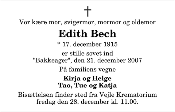 <p>Vor kære mor, svigermor, mormor og oldemor<br />Edith Bech<br />* 17. december 1915<br />er stille sovet ind &quot;Bakkeager&quot;, den 21. december 2007<br />På familiens vegne<br />Kirja og Helge Tao, Tue og Katja<br />Bisættelsen finder sted fra Skovkapellet fredag den 28. december kl. 11.00</p>