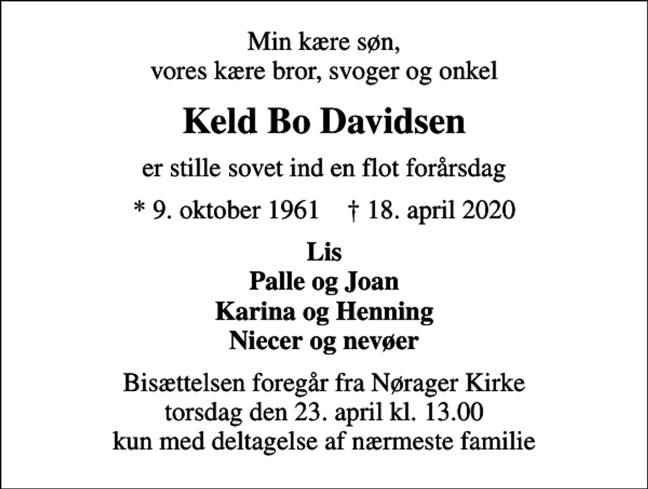 <p>Min kære søn, vores kære bror, svoger og onkel<br />Keld Bo Davidsen<br />er stille sovet ind en flot forårsdag<br />* 9. oktober 1961 ✝ 18. april 2020<br />Lis Palle og Joan Karina og Henning Niecer og nevøer<br />Bisættelsen foregår fra Nørager Kirke torsdag den 23. april kl. 13.00 kun med deltagelse af nærmeste familie</p>