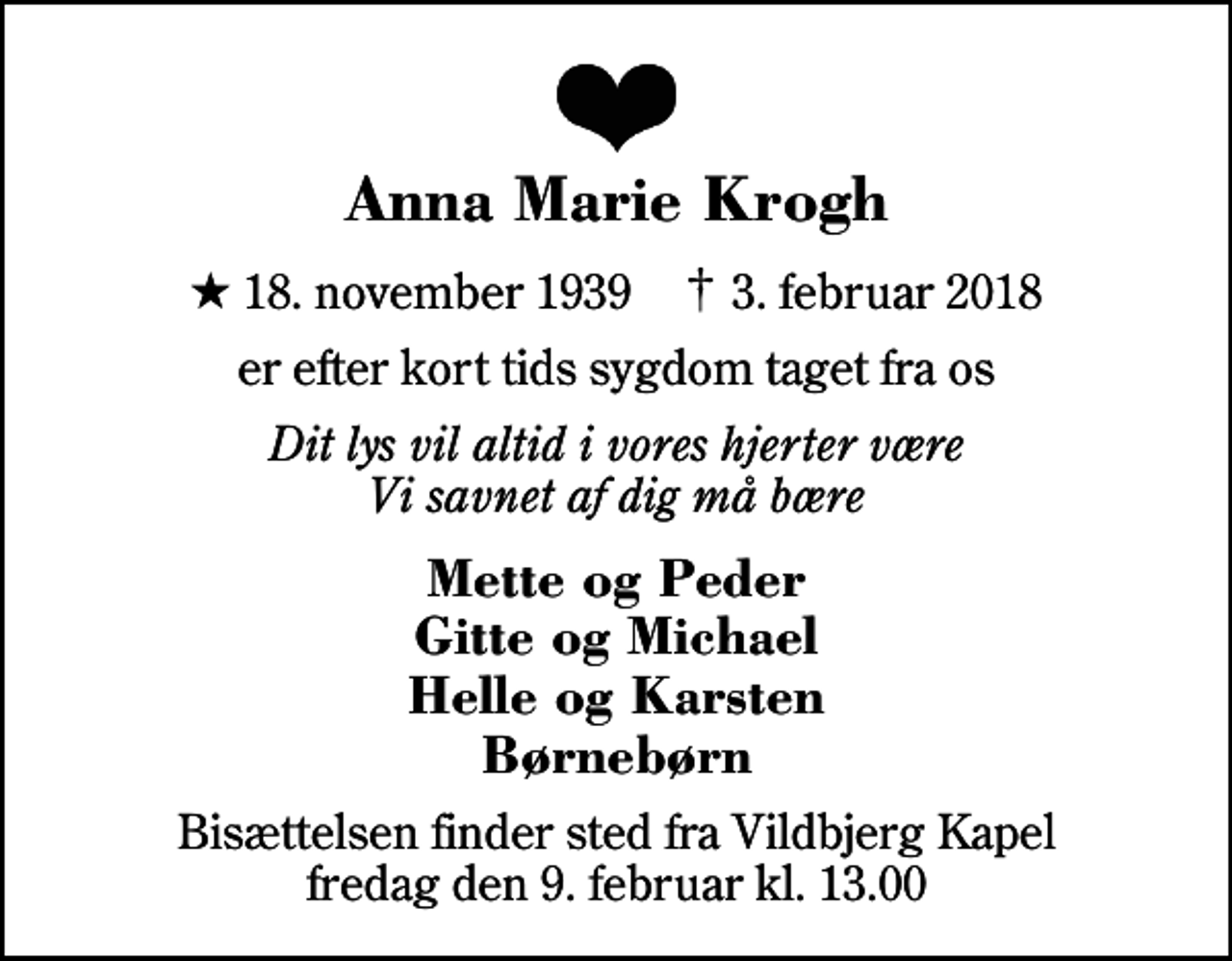 <p>Anna Marie Krogh<br />* 18. november 1939 ✝ 3. februar 2018<br />er efter kort tids sygdom taget fra os<br />Dit lys vil altid i vores hjerter være Vi savnet af dig må bære<br />Mette og Peder Gitte og Michael Helle og Karsten Børnebørn<br />Bisættelsen finder sted fra Vildbjerg Kapel fredag den 9. februar kl. 13.00</p>