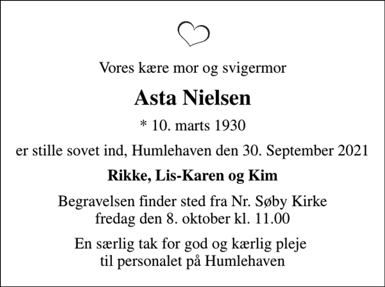 <p>Vores kære mor og svigermor<br />Asta Nielsen<br />* 10. marts 1930<br />er stille sovet ind, Humlehaven den 30. September 2021<br />Rikke, Lis-Karen og Kim<br />Begravelsen finder sted fra Nr. Søby Kirke fredag den 8. oktober kl. 11.00<br />En særlig tak for god og kærlig pleje til personalet på Humlehaven</p>
