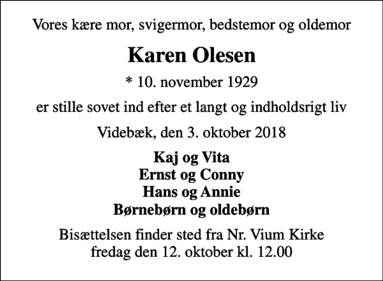 <p>Vores kære mor, svigermor, bedstemor og oldemor<br />Karen Olesen<br />* 10. november 1929<br />er stille sovet ind efter et langt og indholdsrigt liv<br />Videbæk, den 3. oktober 2018<br />Kaj og Vita Ernst og Conny Hans og Annie Børnebørn og oldebørn<br />Bisættelsen finder sted fra Nr. Vium Kirke fredag den 12. oktober kl. 12.00</p>