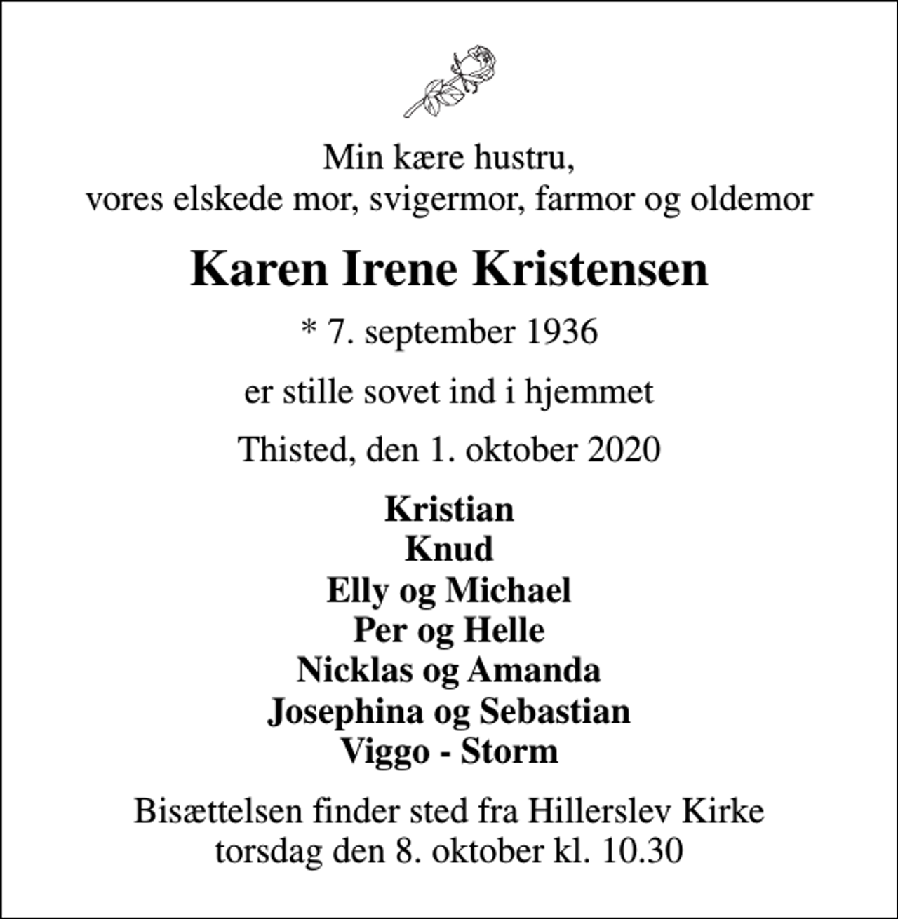 <p>Min kære hustru, vores elskede mor, svigermor, farmor og oldemor<br />Karen Irene Kristensen<br />* 7. september 1936<br />er stille sovet ind i hjemmet<br />Thisted, den 1. oktober 2020<br />Kristian Knud Elly og Michael Per og Helle Nicklas og Amanda Josephina og Sebastian Viggo - Storm<br />Bisættelsen finder sted fra Hillerslev Kirke torsdag den 8. oktober kl. 10.30</p>