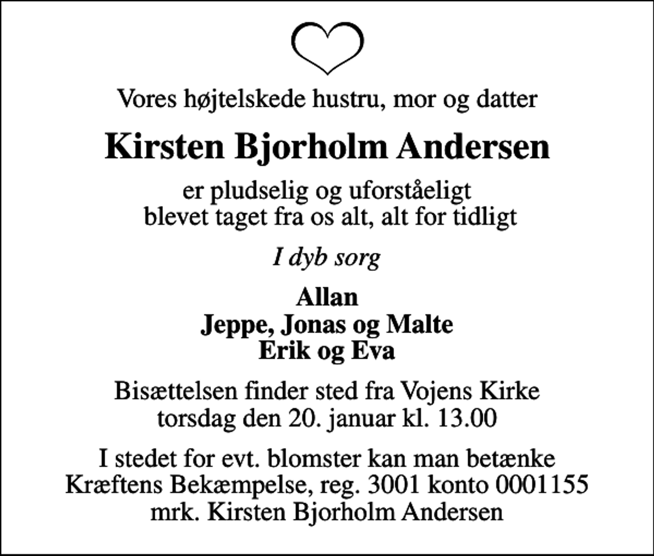 <p>Vores højtelskede hustru, mor og datter<br />Kirsten Bjorholm Andersen<br />er pludselig og uforståeligt blevet taget fra os alt, alt for tidligt<br />I dyb sorg<br />Allan Jeppe, Jonas og Malte Erik og Eva<br />Bisættelsen finder sted fra Vojens Kirke torsdag den 20. januar kl. 13.00<br />I stedet for evt. blomster kan man betænke<br />Kræftens Bekæmpelse reg.3001konto0001155mrk. Kirsten Bjorholm<br />Andersen</p>