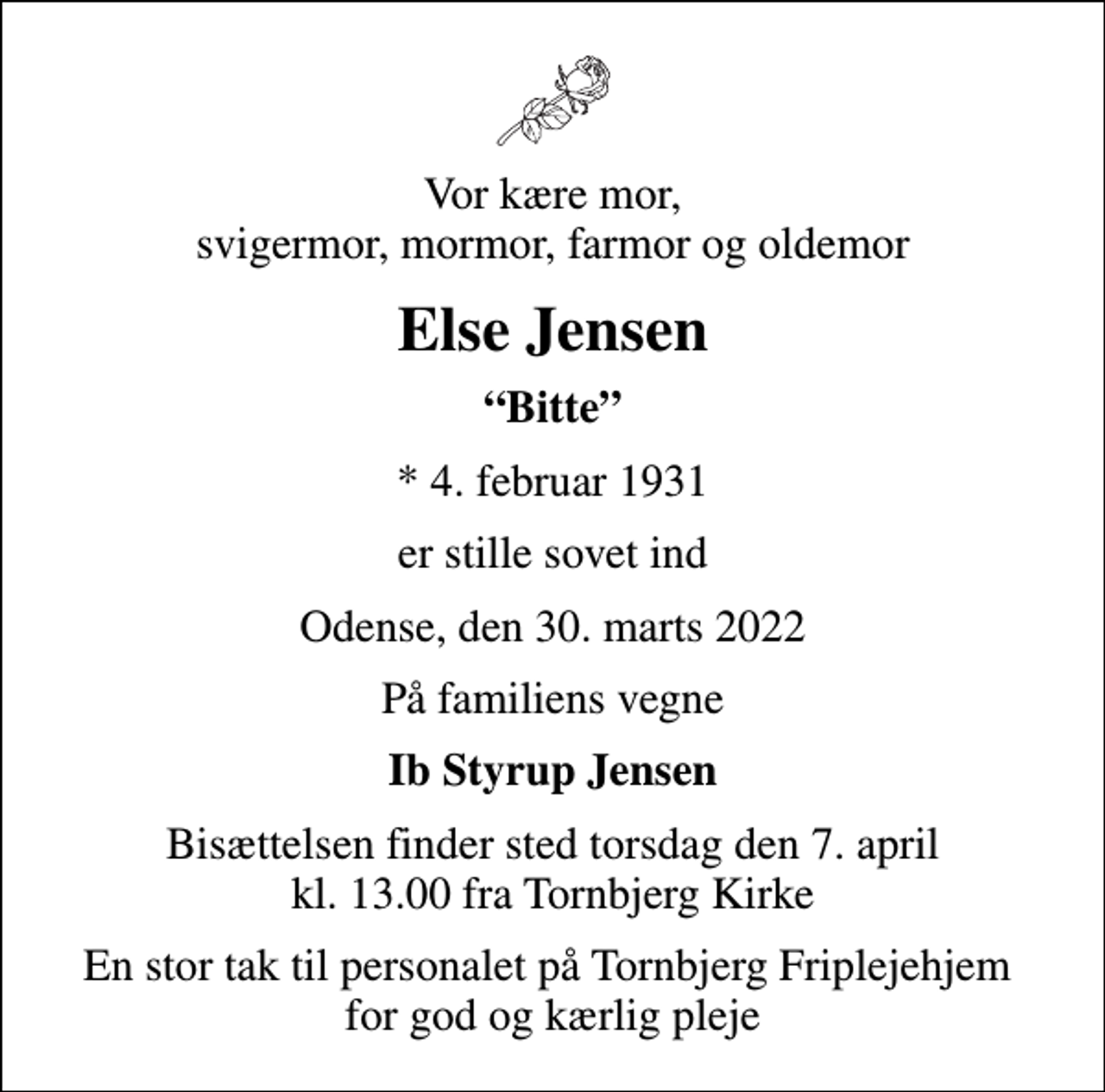 <p>Vor kære mor, svigermor, mormor, farmor og oldemor<br />Else Jensen<br />Bitte<br />* 4. februar 1931<br />er stille sovet ind<br />Odense, den 30. marts 2022<br />På familiens vegne<br />Ib Styrup Jensen<br />Bisættelsen finder sted torsdag den 7. april kl. 13.00 fra Tornbjerg Kirke<br />En stor tak til personalet på Tornbjerg Friplejehjem for god og kærlig pleje</p>