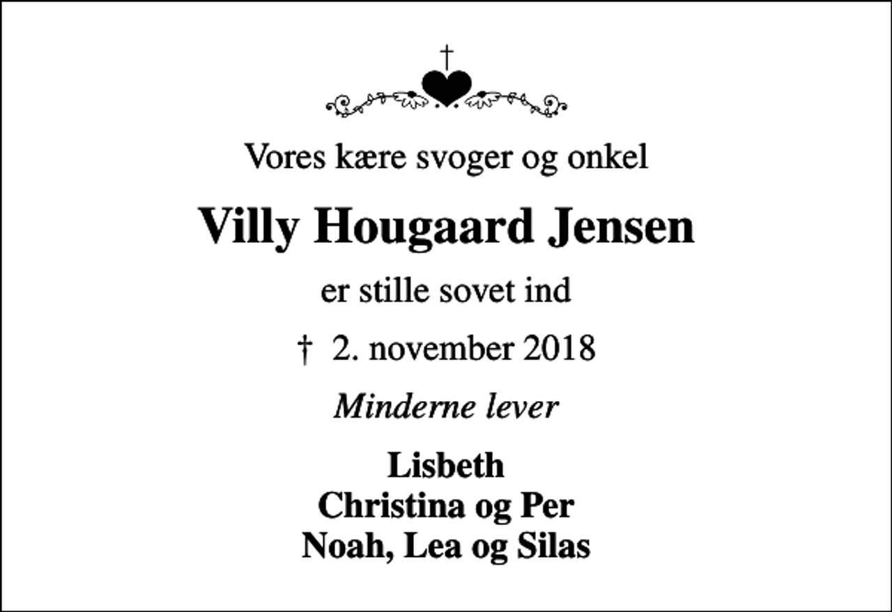 <p>Vores kære svoger og onkel<br />Villy Hougaard Jensen<br />er stille sovet ind<br />✝ 2. november 2018<br />Minderne lever<br />Lisbeth Christina og Per Noah, Lea og Silas</p>