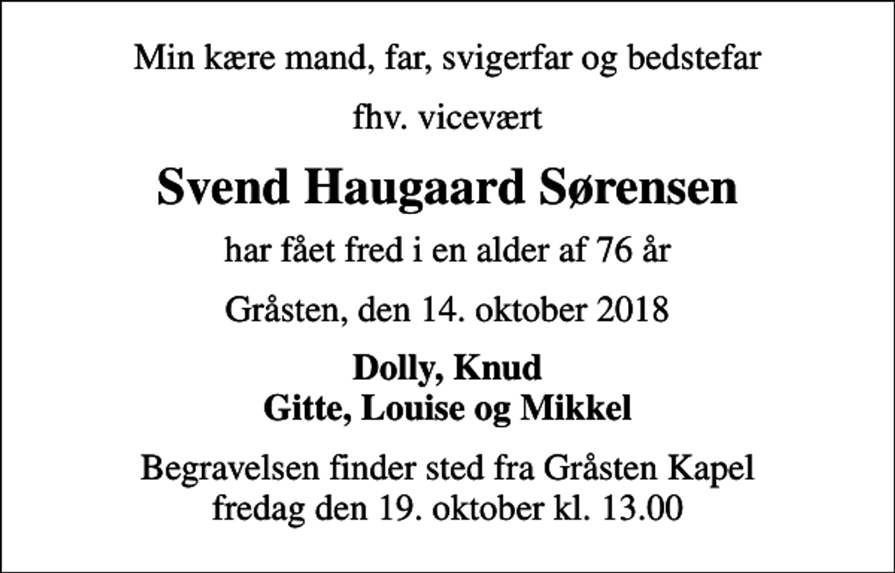 <p>Min kære mand, far, svigerfar og bedstefar<br />fhv. vicevært<br />Svend Haugaard Sørensen<br />har fået fred i en alder af 76 år<br />Gråsten, den 14. oktober 2018<br />Dolly, Knud Gitte, Louise og Mikkel<br />Begravelsen finder sted fra Gråsten Kapel fredag den 19. oktober kl. 13.00</p>