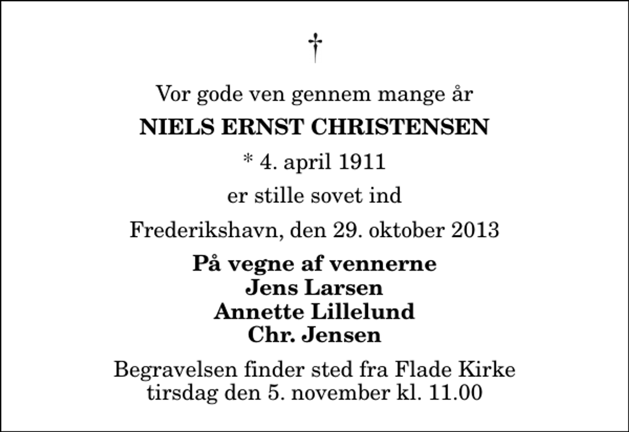 <p>Vor gode ven gennem mange år<br />Niels Ernst Christensen<br />* 4. april 1911<br />er stille sovet ind<br />Frederikshavn, den 29. oktober 2013<br />På vegne af vennerne Jens Larsen Annette Lillelund Chr. Jensen<br />Begravelsen finder sted fra Flade Kirke tirsdag den 5. november kl. 11.00</p>