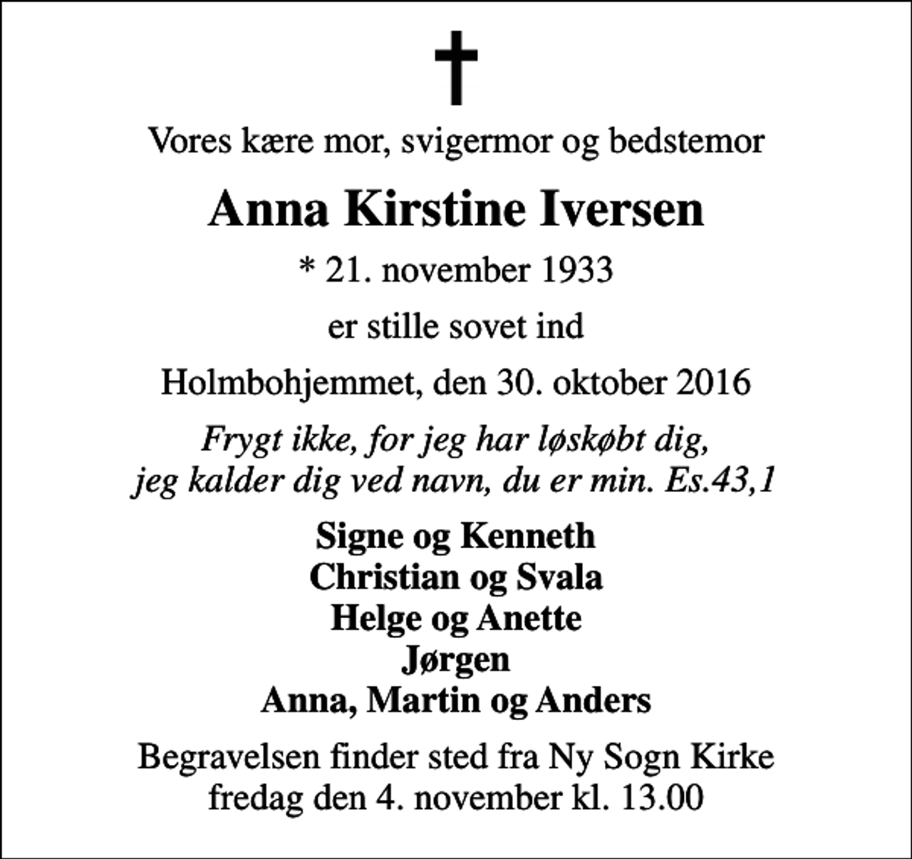 <p>Vores kære mor, svigermor og bedstemor<br />Anna Kirstine Iversen<br />* 21. november 1933<br />er stille sovet ind<br />Holmbohjemmet, den 30. oktober 2016<br />Frygt ikke, for jeg har løskøbt dig, jeg kalder dig ved navn, du er min. Es.43,1<br />Signe og Kenneth Christian og Svala Helge og Anette Jørgen Anna, Martin og Anders<br />Begravelsen finder sted fra Ny Sogn Kirke fredag den 4. november kl. 13.00</p>