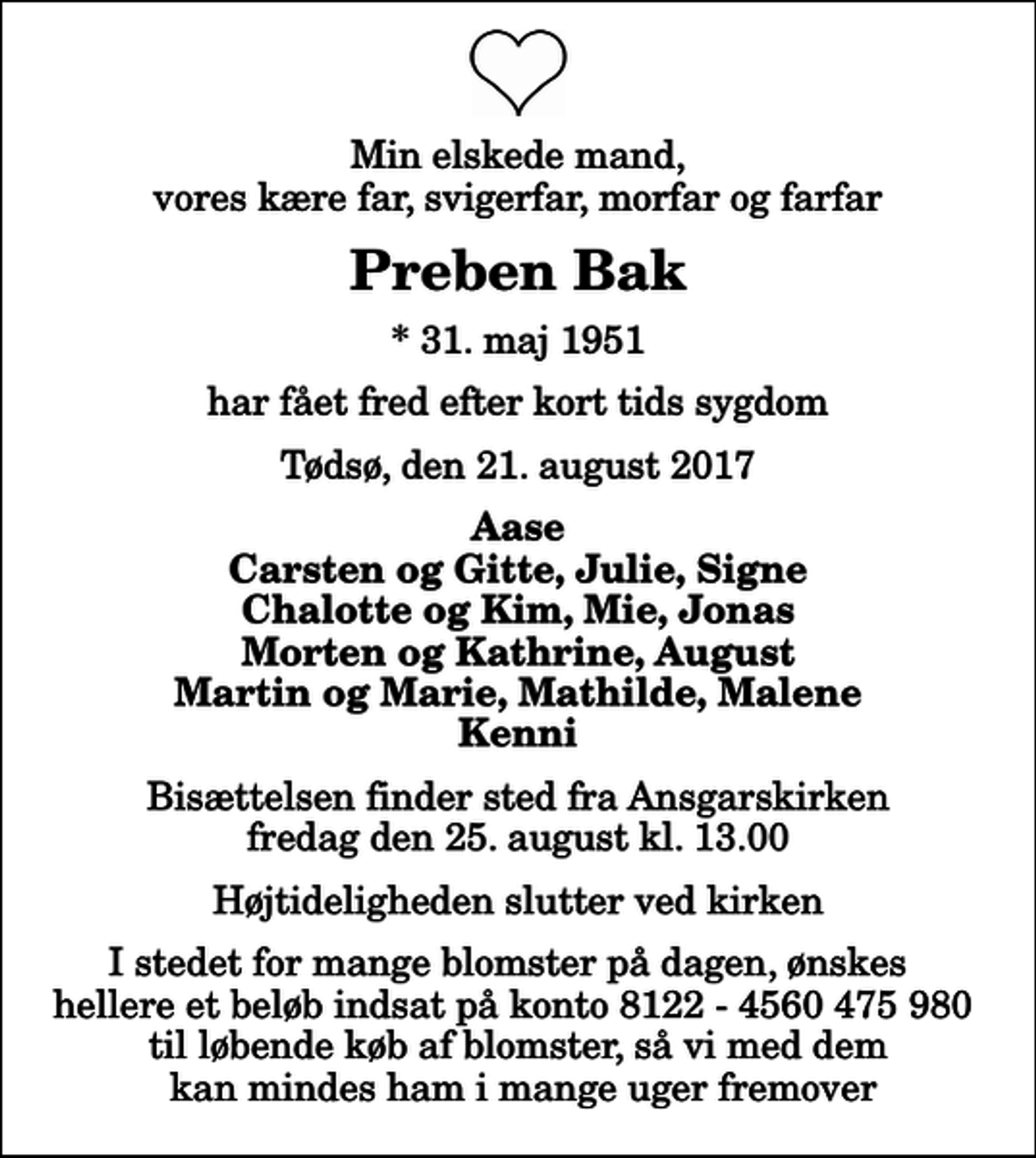 <p>Min elskede mand, vores kære far, svigerfar, morfar og farfar<br />Preben Bak<br />* 31. maj 1951<br />har fået fred efter kort tids sygdom<br />Tødsø, den 21. august 2017<br />Aase Carsten og Gitte, Julie, Signe Chalotte og Kim, Mie, Jonas Morten og Kathrine, August Martin og Marie, Mathilde, Malene Kenni<br />Bisættelsen finder sted fra Ansgarskirken fredag den 25. august kl. 13.00 Højtideligheden slutter ved kirken<br />I stedet for mange blomster på dagen, ønskes hellere et beløb indsat på konto 8122 - 4560 475 980 til løbende køb af blomster, så vi med dem kan mindes ham i mange uger fremover</p>