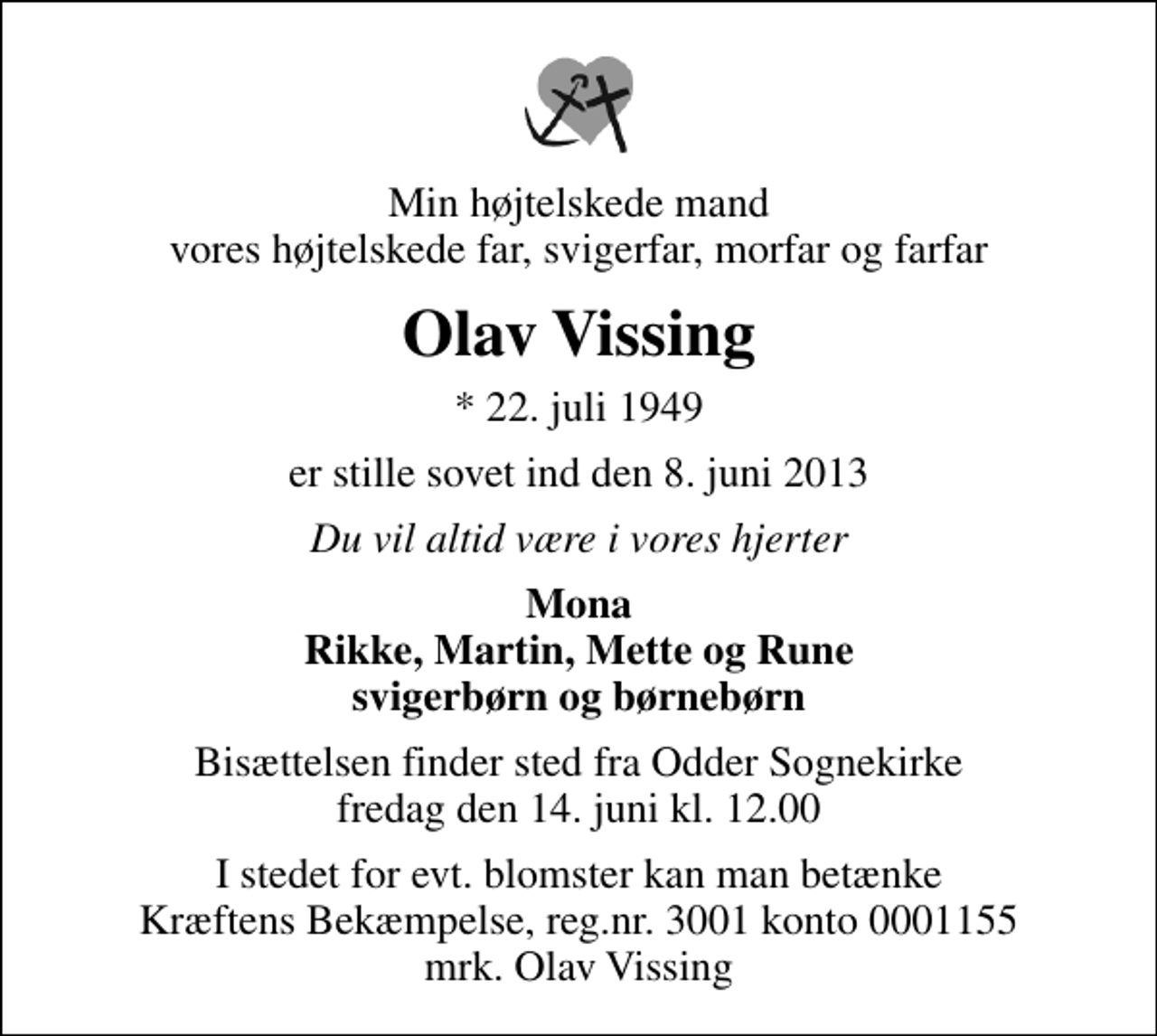 <p>Min højtelskede mand vores højtelskede far, svigerfar, morfar og farfar<br />Olav Vissing<br />* 22. juli 1949<br />er stille sovet ind den 8. juni 2013<br />Du vil altid være i vores hjerter<br />Mona Rikke, Martin, Mette og Rune svigerbørn og børnebørn<br />Bisættelsen finder sted fra Odder Sognekirke fredag den 14. juni kl. 12.00<br />I stedet for evt. blomster kan man betænke<br />Kræftens Bekæmpelse reg.4183konto0001155mrk. Olav<br />Vissing</p>