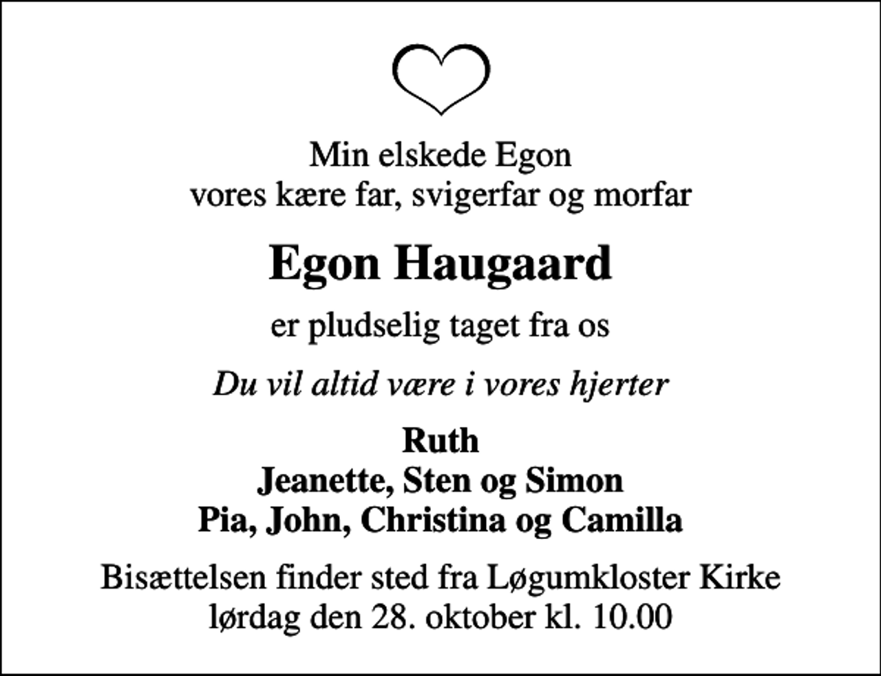 <p>Min elskede Egon vores kære far, svigerfar og morfar<br />Egon Haugaard<br />er pludselig taget fra os<br />Du vil altid være i vores hjerter<br />Ruth Jeanette, Sten og Simon Pia, John, Christina og Camilla<br />Bisættelsen finder sted fra Løgumkloster Kirke lørdag den 28. oktober kl. 10.00</p>